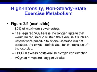 High-Intensity, Non-Steady-State 
Exercise Metabolism 
• Figure 2.9 (next slide) 
– 80% of maximum power output 
– The required VO2 here is the oxygen uptake that 
would be required to sustain the exercise if such an 
uptake were possible to attain. Because it is not 
possible, the oxygen deficit lasts for the duration of 
the exercise. 
– EPOC = excess postexercise oxygen consumption 
. 
– VOmax = maximal oxygen uptake 
2. 
 