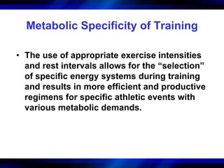 Metabolic Specificity of Training 
• The use of appropriate exercise intensities 
and rest intervals allows for the “selection” 
of specific energy systems during training 
and results in more efficient and productive 
regimens for specific athletic events with 
various metabolic demands. 
 