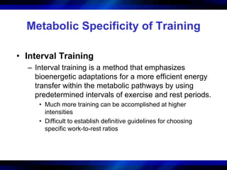 Metabolic Specificity of Training 
• Interval Training 
– Interval training is a method that emphasizes 
bioenergetic adaptations for a more efficient energy 
transfer within the metabolic pathways by using 
predetermined intervals of exercise and rest periods. 
• Much more training can be accomplished at higher 
intensities 
• Difficult to establish definitive guidelines for choosing 
specific work-to-rest ratios 
 
