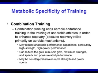 Metabolic Specificity of Training 
• Combination Training 
– Combination training adds aerobic endurance 
training to the training of anaerobic athletes in order 
to enhance recovery (because recovery relies 
primarily on aerobic mechanisms). 
• May reduce anaerobic performance capabilities, particularly 
high-strength, high-power performance 
• Can reduce the gain in muscle girth, maximum strength, 
and speed- and power-related performance 
• May be counterproductive in most strength and power 
sports 
