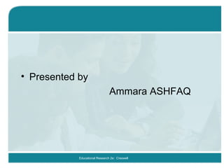 • Presented by
Ammara ASHFAQ
Educational Research 2e: Creswell
 