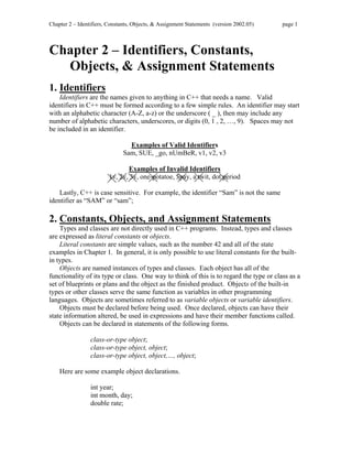 Chapter 2 – Identifiers, Constants, Objects, & Assignment Statements (version 2002.05) page 1
Chapter 2 – Identifiers, Constants,
Objects, & Assignment Statements
1. Identifiers
Identifiers are the names given to anything in C++ that needs a name. Valid
identifiers in C++ must be formed according to a few simple rules. An identifier may start
with an alphabetic character (A-Z, a-z) or the underscore ( _ ), then may include any
number of alphabetic characters, underscores, or digits (0, 1 , 2, …, 9). Spaces may not
be included in an identifier.
Examples of Valid Identifiers
Sam, SUE, _go, nUmBeR, v1, v2, v3
Examples of Invalid Identifiers
1v, 2v, 3v, one-potatoe, $pay, a twit, dot.period
Lastly, C++ is case sensitive. For example, the identifier “Sam” is not the same
identifier as “SAM” or “sam”;
2. Constants, Objects, and Assignment Statements
Types and classes are not directly used in C++ programs. Instead, types and classes
are expressed as literal constants or objects.
Literal constants are simple values, such as the number 42 and all of the state
examples in Chapter 1. In general, it is only possible to use literal constants for the built-
in types.
Objects are named instances of types and classes. Each object has all of the
functionality of its type or class. One way to think of this is to regard the type or class as a
set of blueprints or plans and the object as the finished product. Objects of the built-in
types or other classes serve the same function as variables in other programming
languages. Objects are sometimes referred to as variable objects or variable identifiers.
Objects must be declared before being used. Once declared, objects can have their
state information altered, be used in expressions and have their member functions called.
Objects can be declared in statements of the following forms.
class-or-type object;
class-or-type object, object;
class-or-type object, object,…, object;
Here are some example object declarations.
int year;
int month, day;
double rate;
 
