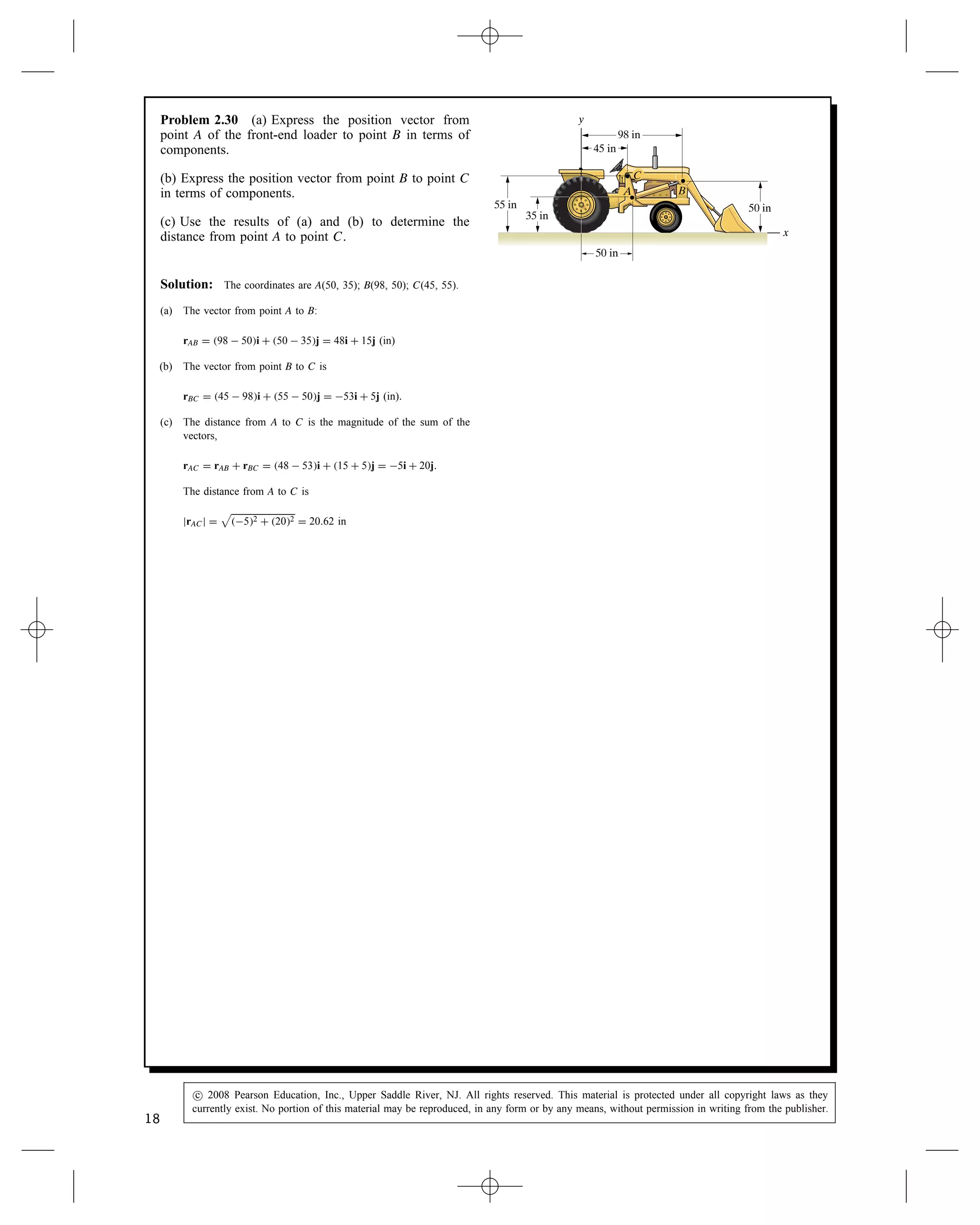 Problem 2.30 (a) Express the position vector from
point A of the front-end loader to point B in terms of
components.
(b) Express the position vector from point B to point C
in terms of components.
(c) Use the results of (a) and (b) to determine the
distance from point A to point C.
45 in
98 in
50 in
55 in
35 in
A
50 in
y
x
C
B
Solution: The coordinates are A(50, 35); B(98, 50); C(45, 55).
(a) The vector from point A to B:
rAB D 98  50i C 50  35j D 48i C 15j (in)
(b) The vector from point B to C is
rBC D 45  98i C 55  50j D 53i C 5j (in).
(c) The distance from A to C is the magnitude of the sum of the
vectors,
rAC D rAB C rBC D 48  53i C 15 C 5j D 5i C 20j.
The distance from A to C is
jrACj D

52 C 202 D 20.62 in
18
c
 2008 Pearson Education, Inc., Upper Saddle River, NJ. All rights reserved. This material is protected under all copyright laws as they
currently exist. No portion of this material may be reproduced, in any form or by any means, without permission in writing from the publisher.
 