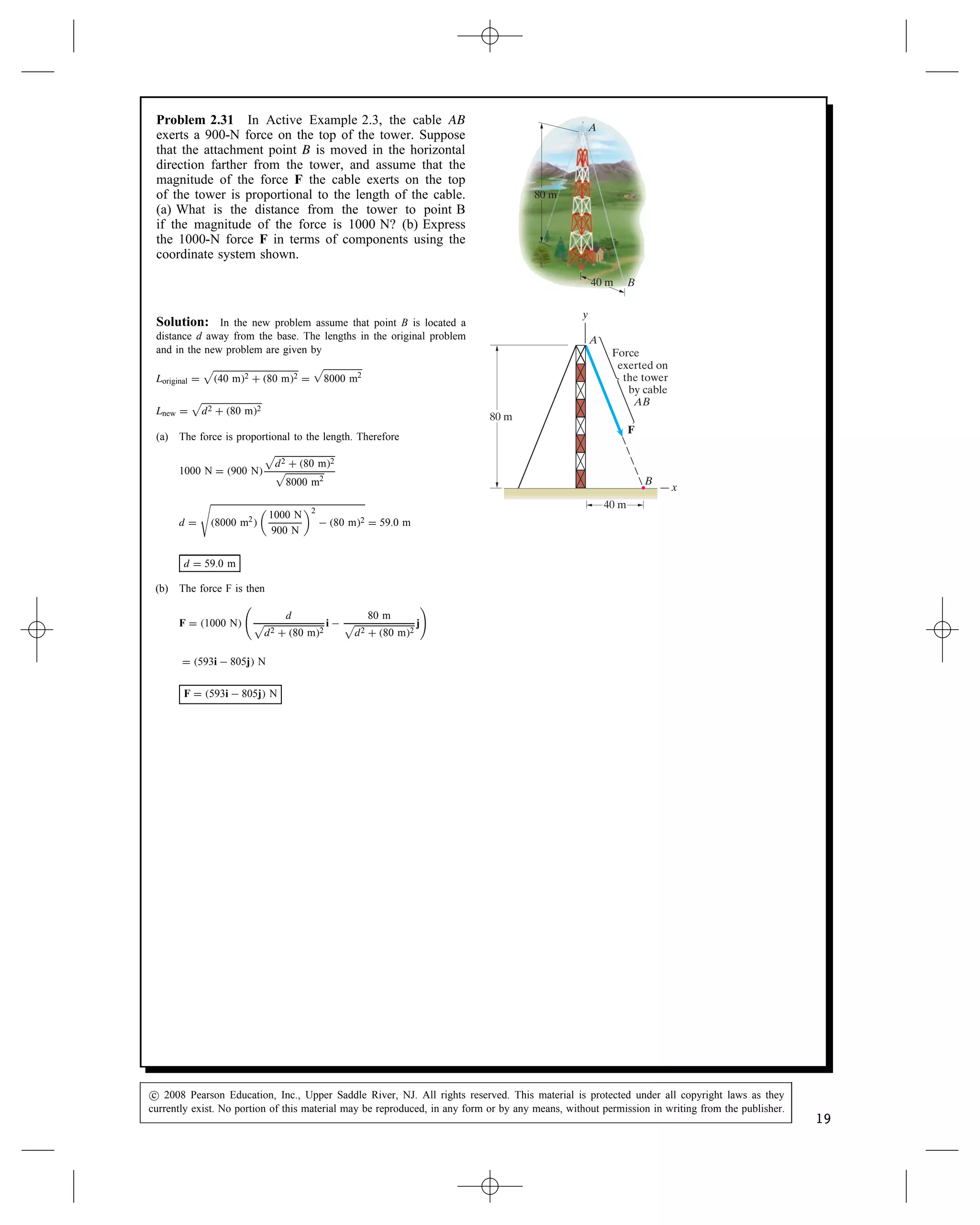 Problem 2.31 In Active Example 2.3, the cable AB
exerts a 900-N force on the top of the tower. Suppose
that the attachment point B is moved in the horizontal
direction farther from the tower, and assume that the
magnitude of the force F the cable exerts on the top
of the tower is proportional to the length of the cable.
(a) What is the distance from the tower to point B
if the magnitude of the force is 1000 N? (b) Express
the 1000-N force F in terms of components using the
coordinate system shown.
A
B
80 m
40 m
A
B
80 m
F
40 m
x
y
Force
exerted on
the tower
by cable
AB
Solution: In the new problem assume that point B is located a
distance d away from the base. The lengths in the original problem
and in the new problem are given by
Loriginal D

40 m2 C 80 m2 D

8000 m2
Lnew D

d2 C 80 m2
(a) The force is proportional to the length. Therefore
1000 N D 900 N

d2 C 80 m2

8000 m2
d D

8000 m2


1000 N
900 N
2
 80 m2 D 59.0 m
d D 59.0 m
(b) The force F is then
F D 1000 N

d

d2 C 80 m2
i 
80 m

d2 C 80 m2
j
	
D 593i  805j N
F D 593i  805j N
c
 2008 Pearson Education, Inc., Upper Saddle River, NJ. All rights reserved. This material is protected under all copyright laws as they
currently exist. No portion of this material may be reproduced, in any form or by any means, without permission in writing from the publisher.
19
 