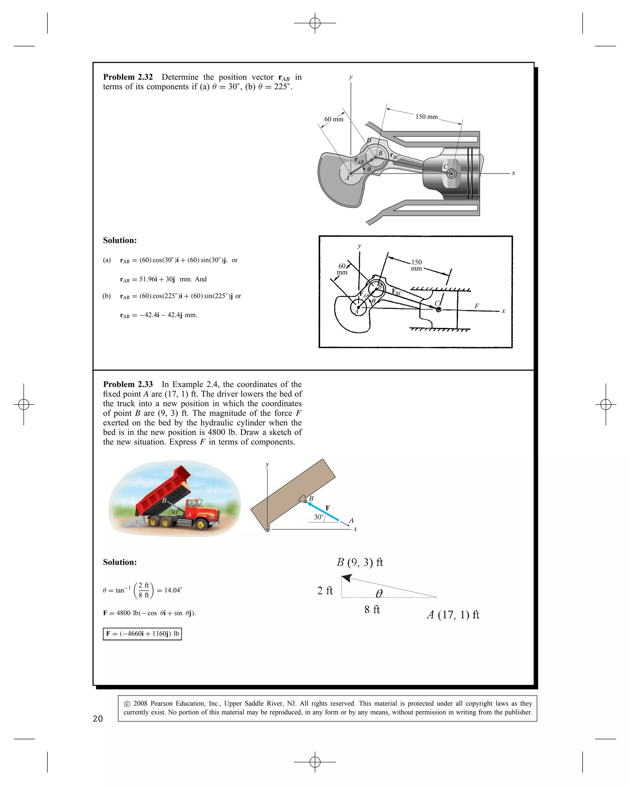 Problem 2.32 Determine the position vector rAB in
terms of its components if (a)  D 30°, (b)  D 225°.
60 mm 150 mm
x
y
A
C
B
rAB
rBC
θ
Solution:
(a) rAB D 60 cos30°i C 60 sin30°j, or
rAB D 51.96i C 30j mm. And
(b) rAB D 60 cos225°i C 60 sin225°j or
rAB D 42.4i  42.4j mm.
FBC
FAB
60
mm
150
mm
y
x
C F
A
B
θ
Problem 2.33 In Example 2.4, the coordinates of the
fixed point A are (17, 1) ft. The driver lowers the bed of
the truck into a new position in which the coordinates
of point B are (9, 3) ft. The magnitude of the force F
exerted on the bed by the hydraulic cylinder when the
bed is in the new position is 4800 lb. Draw a sketch of
the new situation. Express F in terms of components.
A
F
x
30⬚
y
B
30⬚ A
B
Solution:
 D tan1

2 ft
8 ft

D 14.04°
F D 4800 lb cos i C sin j.
F D 4660i C 1160j lb
20
c
 2008 Pearson Education, Inc., Upper Saddle River, NJ. All rights reserved. This material is protected under all copyright laws as they
currently exist. No portion of this material may be reproduced, in any form or by any means, without permission in writing from the publisher.
 