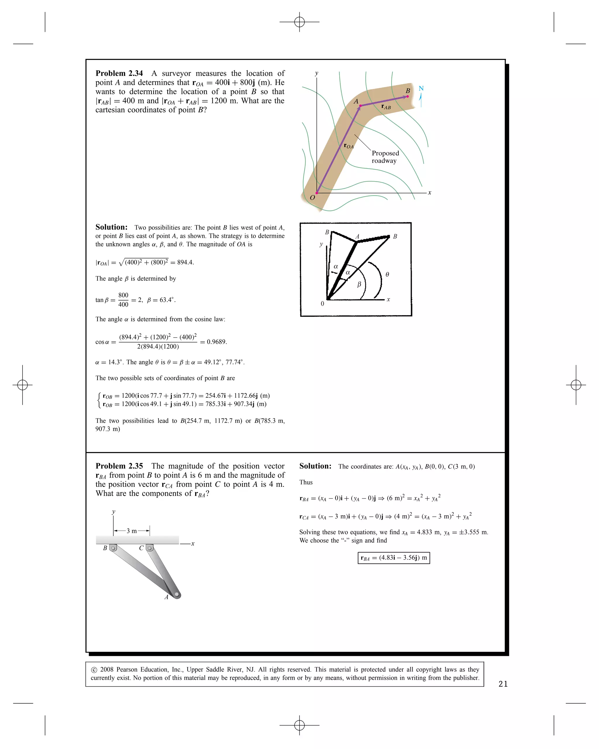 Problem 2.34 A surveyor measures the location of
point A and determines that rOA D 400i C 800j (m). He
wants to determine the location of a point B so that
jrABj D 400 m and jrOA C rABj D 1200 m. What are the
cartesian coordinates of point B?
x
y
A
B
O
rAB
rOA
Proposed
roadway
N
Solution: Two possibilities are: The point B lies west of point A,
or point B lies east of point A, as shown. The strategy is to determine
the unknown angles ˛, ˇ, and . The magnitude of OA is
jrOAj D

4002 C 8002 D 894.4.
The angle ˇ is determined by
tan ˇ D
800
400
D 2, ˇ D 63.4°.
The angle ˛ is determined from the cosine law:
cos ˛ D
894.42 C 12002  4002
2894.41200
D 0.9689.
˛ D 14.3°. The angle  is  D ˇ š ˛ D 49.12°, 77.74°.
The two possible sets of coordinates of point B are


rOB D 1200i cos 77.7 C j sin 77.7 D 254.67i C 1172.66j (m)
rOB D 1200i cos 49.1 C j sin 49.1 D 785.33i C 907.34j (m)
The two possibilities lead to B(254.7 m, 1172.7 m) or B(785.3 m,
907.3 m)
B
y
x
0
θ
α
α
β
B
A
Problem 2.35 The magnitude of the position vector
rBA from point B to point A is 6 m and the magnitude of
the position vector rCA from point C to point A is 4 m.
What are the components of rBA?
A
B C
x
y
3 m
Solution: The coordinates are: AxA, yA, B0, 0, C3 m, 0
Thus
rBA D xA  0i C yA  0j ) 6 m2
D xA
2
C yA
2
rCA D xA  3 mi C yA  0j ) 4 m2
D xA  3 m2
C yA
2
Solving these two equations, we find xA D 4.833 m, yA D š3.555 m.
We choose the “-” sign and find
rBA D 4.83i  3.56j m
c
 2008 Pearson Education, Inc., Upper Saddle River, NJ. All rights reserved. This material is protected under all copyright laws as they
currently exist. No portion of this material may be reproduced, in any form or by any means, without permission in writing from the publisher.
21
 