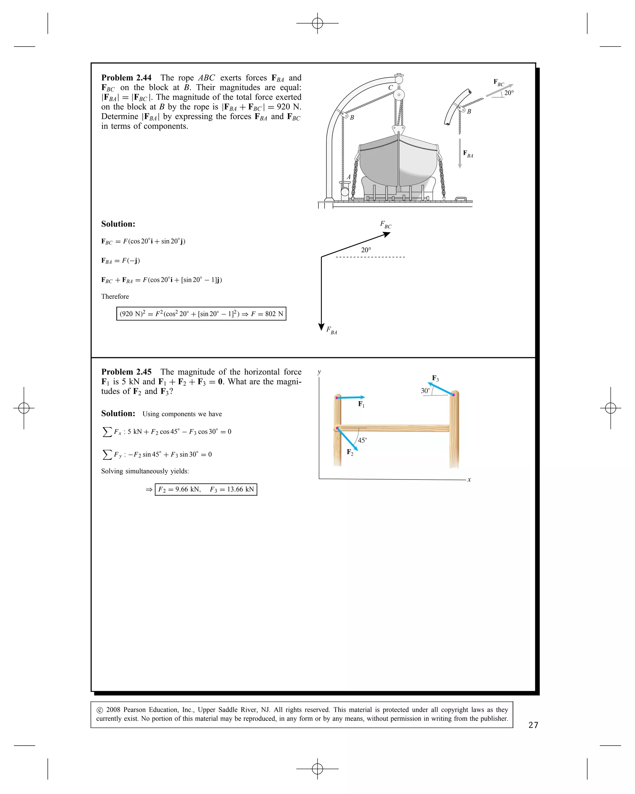 Problem 2.44 The rope ABC exerts forces FBA and
FBC on the block at B. Their magnitudes are equal:
jFBAj D jFBC j. The magnitude of the total force exerted
on the block at B by the rope is jFBA C FBC j D 920 N.
Determine jFBAj by expressing the forces FBA and FBC
in terms of components.
20°
FBC
FBA
B
C
A
B
Solution:
FBC D Fcos 20°i C sin 20°j
FBA D Fj
FBC C FBA D Fcos 20°i C [sin 20°  1]j
Therefore
920 N2 D F2cos2 20° C [sin 20°  1]2 ) F D 802 N
20°
FBC
FBA
Problem 2.45 The magnitude of the horizontal force
F1 is 5 kN and F1 C F2 C F3 D 0. What are the magni-
tudes of F2 and F3?
F1
F2
F3
30˚
45˚
x
y
Solution: Using components we have

Fx : 5 kN C F2 cos 45°  F3 cos 30° D 0

Fy : F2 sin 45° C F3 sin 30° D 0
Solving simultaneously yields:
) F2 D 9.66 kN, F3 D 13.66 kN
c
 2008 Pearson Education, Inc., Upper Saddle River, NJ. All rights reserved. This material is protected under all copyright laws as they
currently exist. No portion of this material may be reproduced, in any form or by any means, without permission in writing from the publisher.
27
 