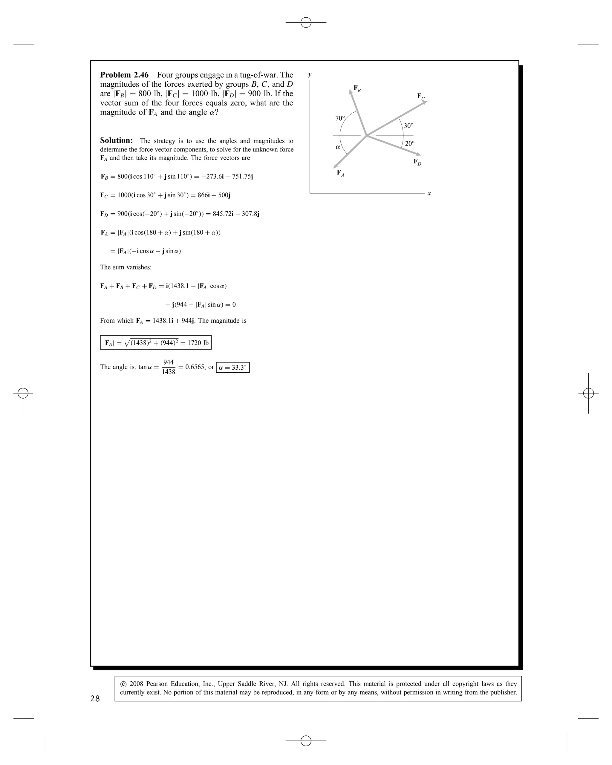 Problem 2.46 Four groups engage in a tug-of-war. The
magnitudes of the forces exerted by groups B, C, and D
are jFBj D 800 lb, jFCj D 1000 lb, jFDj D 900 lb. If the
vector sum of the four forces equals zero, what are the
magnitude of FA and the angle ˛?
FB
x
y
70°
30°
20°
α
FC
FA
FD
Solution: The strategy is to use the angles and magnitudes to
determine the force vector components, to solve for the unknown force
FA and then take its magnitude. The force vectors are
FB D 800i cos 110° C j sin 110° D 273.6i C 751.75j
FC D 1000i cos 30° C j sin 30° D 866i C 500j
FD D 900i cos20° C j sin20° D 845.72i  307.8j
FA D jFAji cos180 C ˛ C j sin180 C ˛
D jFAji cos ˛  j sin ˛
The sum vanishes:
FA C FB C FC C FD D i1438.1  jFAj cos ˛
C j944  jFAj sin ˛ D 0
From which FA D 1438.1i C 944j. The magnitude is
jFAj D

14382 C 9442 D 1720 lb
The angle is: tan ˛ D
944
1438
D 0.6565, or ˛ D 33.3°
28
c
 2008 Pearson Education, Inc., Upper Saddle River, NJ. All rights reserved. This material is protected under all copyright laws as they
currently exist. No portion of this material may be reproduced, in any form or by any means, without permission in writing from the publisher.
 