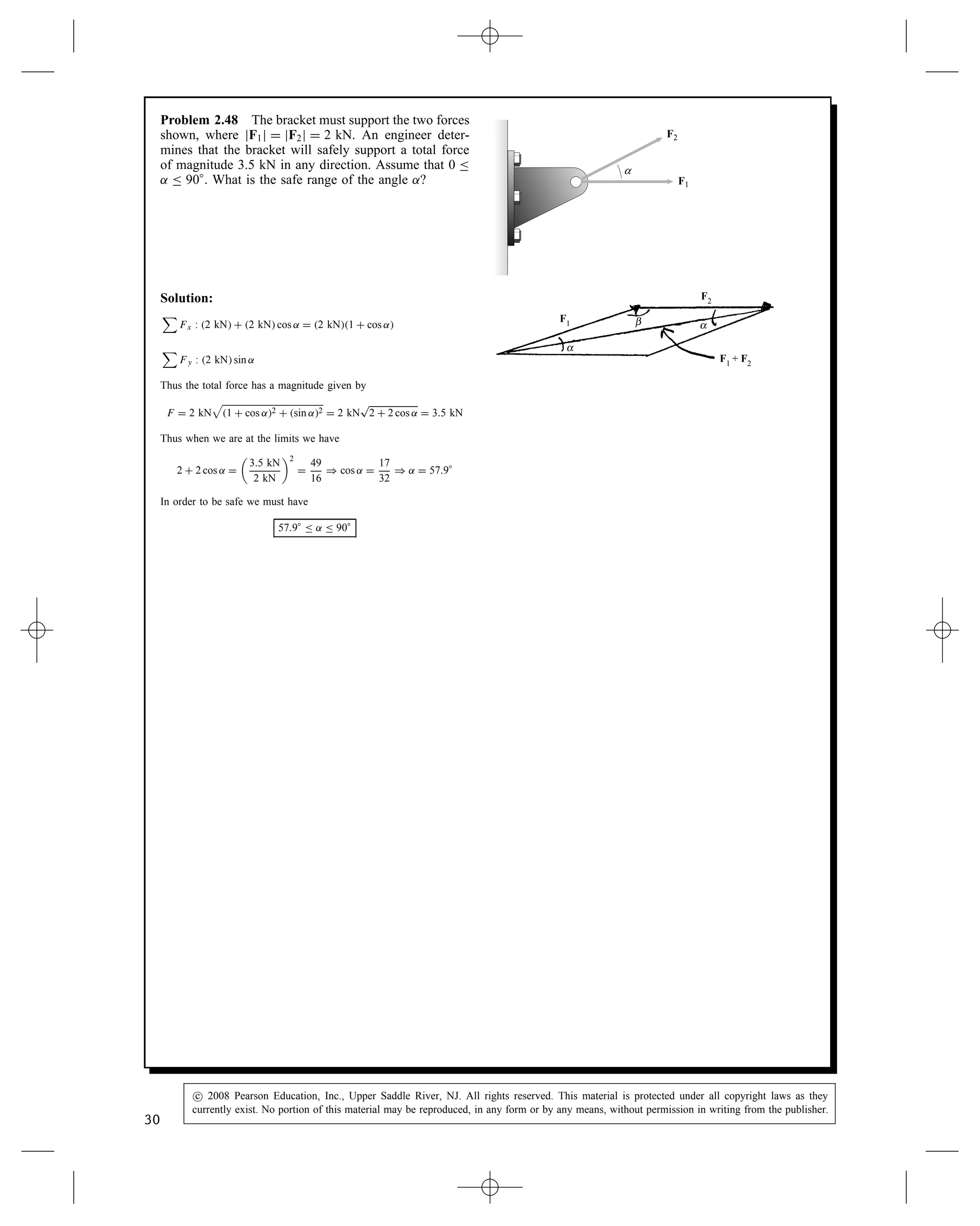 Problem 2.48 The bracket must support the two forces
shown, where jF1j D jF2j D 2 kN. An engineer deter-
mines that the bracket will safely support a total force
of magnitude 3.5 kN in any direction. Assume that 0 
˛  90°. What is the safe range of the angle ˛?
F2
F1
α
Solution:

Fx : 2 kN C 2 kN cos ˛ D 2 kN1 C cos ˛

Fy : 2 kN sin ˛
Thus the total force has a magnitude given by
F D 2 kN

1 C cos ˛2 C sin ˛2 D 2 kN
p
2 C 2 cos ˛ D 3.5 kN
Thus when we are at the limits we have
2 C 2 cos ˛ D

3.5 kN
2 kN
2
D
49
16
) cos ˛ D
17
32
) ˛ D 57.9°
In order to be safe we must have
57.9°  ˛  90°
α
β α
F1
F1 + F2
F2
30
c
 2008 Pearson Education, Inc., Upper Saddle River, NJ. All rights reserved. This material is protected under all copyright laws as they
currently exist. No portion of this material may be reproduced, in any form or by any means, without permission in writing from the publisher.
 
