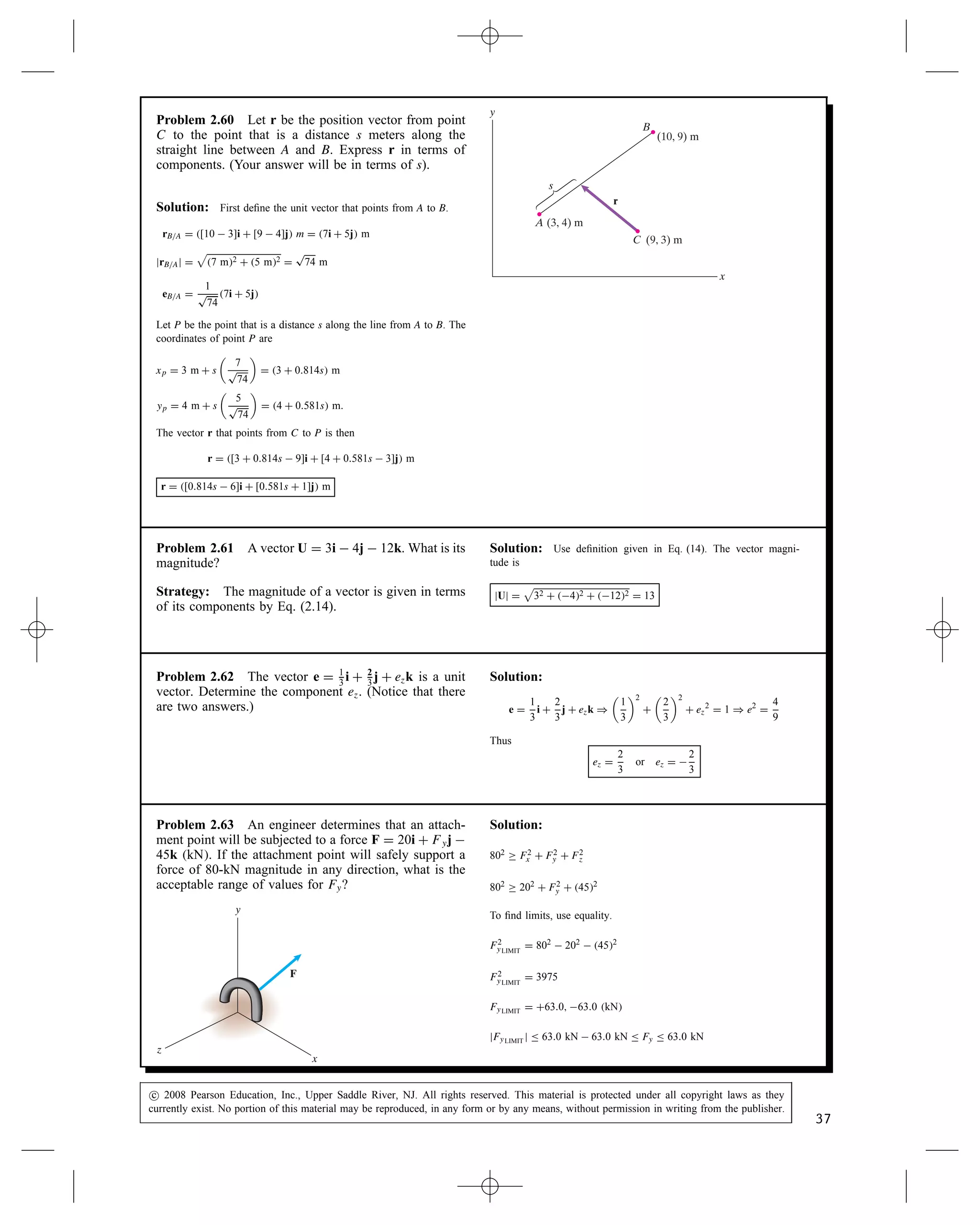 Problem 2.56 The structure shown forms part of a
truss designed by an architectural engineer to support
the roof of an orchestra shell. The members AB, AC,
and AD exert forces FAB, FAC, and FAD on the joint A.
The magnitude jFABj D 4 kN. If the vector sum of the
three forces equals zero, what are the magnitudes of FAC
and FAD?
FAB
A
(–4, 1) m
B
C
D
x
y
FAC
FAD
(–2, –3) m
(4, 2) m
Solution: Determine the unit vectors parallel to each force:
eAD D
2
p
22 C 32
i C
3
p
22 C 32
j D 0.5547i  0.8320j
eAC D
4
p
42 C 12
i C
1
p
42 C 12
j D 0.9701i C 0.2425j
eAB D
4
p
42 C 22
i C
2
p
42 C 22
j D 0.89443i C 0.4472j
The forces are FAD D jFADjeAD, FAC D jFACjeAC,
FAB D jFABjeAB D 3.578i C 1.789j. Since the vector sum of the forces
vanishes, the x- and y-components vanish separately:

Fx D 0.5547jFADj  0.9701jFACj C 3.578i D 0, and

Fy D 0.8320jFADj C 0.2425jFACj C 1.789j D 0
These simultaneous equations in two unknowns can be solved by any
standard procedure. An HP-28S hand held calculator was used here:
The results: jFACj D 2.108 kN , jFADj D 2.764 kN
A
B
C
D
Problem 2.57 The distance s D 45 in.
(a) Determine the unit vector eBA that points from B
toward A.
(b) Use the unit vector you obtained in (a) to determine
the coordinates of the collar C.
y
x
s
A
B
C
(14, 45) in
(75, 12) in
Solution:
(a) The unit vector is the position vector from B to A divided by its
magnitude
rBA D [14  75]i C [45  12]jin D 61i C 33j in
jrBAj D

61 in2 C 33 in2 D 69.35 in
eBA D
1
69.35 in
61i C 33j in D 0.880i C 0.476j
eBA D 0.880i C 0.476j
(b) To find the coordinates of point C we will write a vector from
the origin to point C.
rC D rA C rAC D rA C seBA D 75i C 12j in C 45 in0.880i
C 0.476j
rC D 35.4i C 33.4j in
Thus the coordinates of C are C35.4, 33.4 in
c
 2008 Pearson Education, Inc., Upper Saddle River, NJ. All rights reserved. This material is protected under all copyright laws as they
currently exist. No portion of this material may be reproduced, in any form or by any means, without permission in writing from the publisher.
35
 