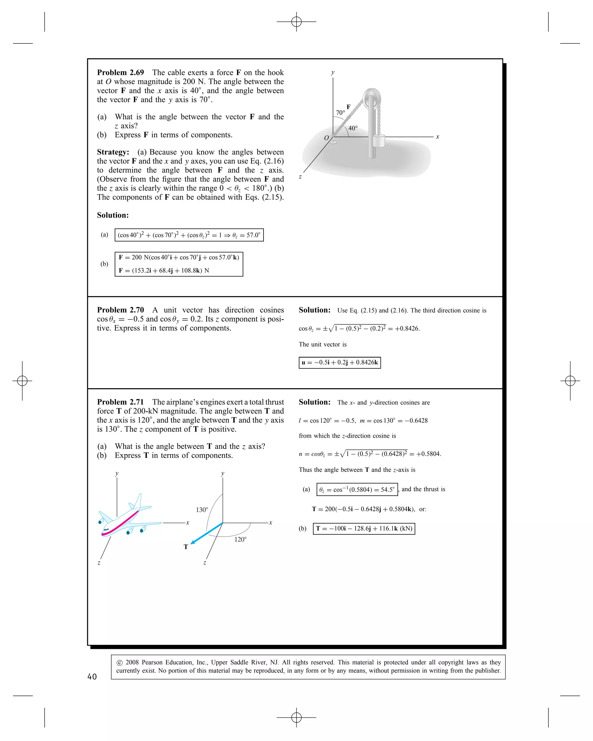 Problem 2.64 A vector U D Uxi C Uyj C Uzk. Its
magnitude is jUj D 30. Its components are related by
the equations Uy D 2Ux and Uz D 4Uy. Determine the
components. (Notice that there are two answers.)
Solution: Substitute the relations between the components, deter-
mine the magnitude, and solve for the unknowns. Thus
U D Uxi C 2Uxj C 42Uxk D Ux1i  2j  8k
where Ux can be factored out since it is a scalar. Take the magnitude,
noting that the absolute value of jUxj must be taken:
30 D jUxj
p
12 C 22 C 82 D jUxj8.31.
Solving, we get jUxj D 3.612, or Ux D š3.61. The two possible
vectors are
U D C3.61i C 23.61j C 423.61k
D 3.61i  7.22j  28.9k
U D 3.61i C 23.61j
C 423.61k D 3.61i C 7.22j C 28.9k
Problem 2.65 An object is acted upon by two
forces F1 D 20i C 30j  24k (kN) and F2 D 60i C
20j C 40k (kN). What is the magnitude of the total force
acting on the object?
Solution:
F1 D 20i C 30j  24k kN
F2 D 60i C 20j C 40k kN
F D F1 C F2 D 40i C 50j C 16k kN
Thus
F D

40 kN2 C 50 kN2 C 16 kN2 D 66 kN
Problem 2.66 Two vectors U D 3i  2j C 6k and
V D 4i C 12j  3k.
(a) Determine the magnitudes of U and V.
(b) Determine the magnitude of the vector 3U C 2V.
Solution: The magnitudes:
(a) jUj D
p
32 C 22 C 62 D 7 and jVj D
p
42 C 122 C 32 D 13
The resultant vector
3U C 2V D 9 C 8i C 6 C 24j C 18  6k
D 17i C 18j C 12k
(b) The magnitude j3U C 2Vj D
p
172 C 182 C 122 D 27.51
38
c
 2008 Pearson Education, Inc., Upper Saddle River, NJ. All rights reserved. This material is protected under all copyright laws as they
currently exist. No portion of this material may be reproduced, in any form or by any means, without permission in writing from the publisher.
 