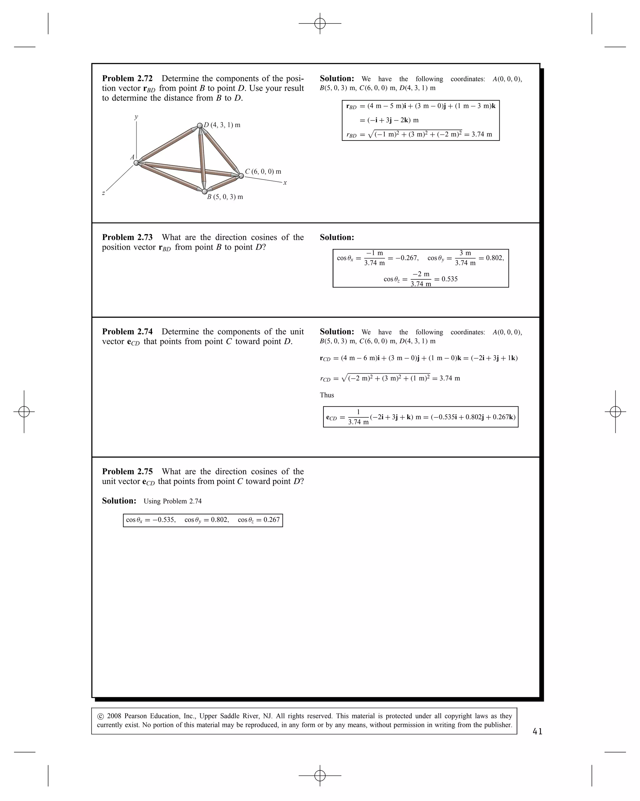 Problem 2.67 In Active Example 2.6, suppose that
you want to redesign the truss, changing the position
of point D so that the magnitude of the vector rCD from
point C to point D is 3 m. To accomplish this, let the
coordinates of point D be 2, yD, 1 m, and determine
the value of yD so that jrCDj D 3 m. Draw a sketch of
the truss with point D in its new position. What are the
new directions cosines of rCD?
rCD
(2, 3, 1) m
(4, 0, 0) m
(a)
C
x
y
D
z
Solution: The vector rCD and the magnitude jrCDj are
rCD D [2 m  4 m]i C [yD  0]j C [1 m  0]k D 2 mi C yDj
C 1 mk
jrCDj D

2 m2 C yCD2 C 1 m2 D 3 m
Solving we find yCD D

3 m2  2 m2  1 m2 D 2 m
yCD D 2 m
The new direction cosines of rCD.
cos x D 2/3 D 0.667
cos y D 2/3 D 0.667
cos z D 1/3 D 0.333
Problem 2.68 A force vector is given in terms of its
components by F D 10i  20j  20k (N).
(a) What are the direction cosines of F?
(b) Determine the components of a unit vector e that
has the same direction as F.
Solution:
F D 10i  20j  20k N
F D

10 N2 C 20 N2 C 20 N2 D 30 N
(a)
cos x D
10 N
30 N
D 0.333, cos y D
20 N
30 N
D 0.667,
cos z D
20 N
30 N
D 0.667
(b) e D 0.333i  0.667j  0.667k
c
 2008 Pearson Education, Inc., Upper Saddle River, NJ. All rights reserved. This material is protected under all copyright laws as they
currently exist. No portion of this material may be reproduced, in any form or by any means, without permission in writing from the publisher.
39
 