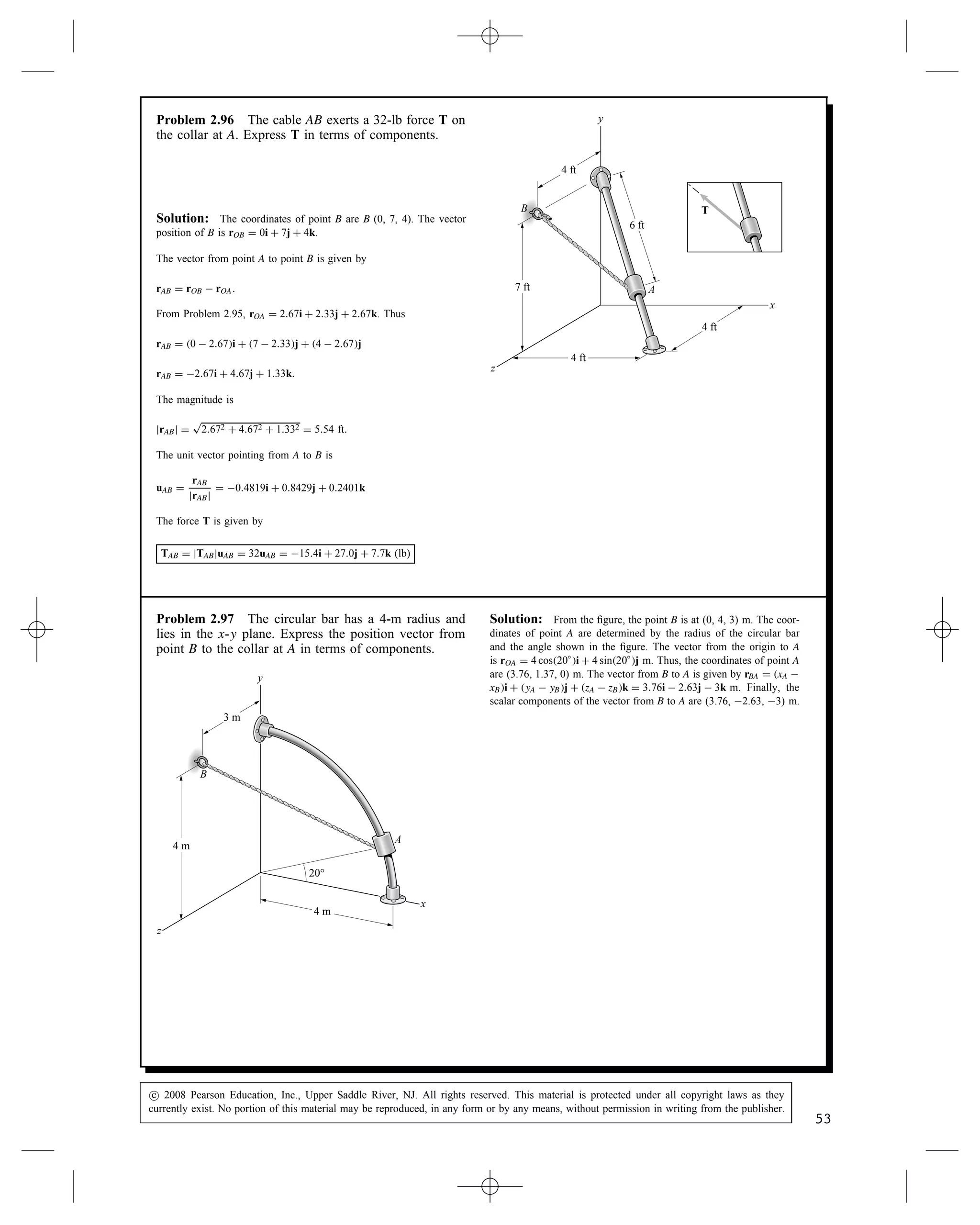 Problem 2.93 The 70-m-tall tower is supported by
three cables that exert forces FAB, FAC, and FAD on it.
The magnitude of each force is 2 kN. Express the total
force exerted on the tower by the three cables in terms
of components.
A
x
y
40 m
60 m
40 m
40 m
60 m
B
C
D
z
FAB
FAC
FAD
A
Solution: The coordinates of the points are A (0, 70, 0),
B (40, 0, 0), C (40, 0, 40) D (60, 0, 60).
The position vectors corresponding to the cables are:
rAD D 60  0i C 0  70j C 60  0k
rAD D 60i  70k  60k
rAC D 40  0i C 0  70j C 40  0k
rAC D 40i  70j C 40k
rAB D 40  0i C 0  70j C 0  0k
rAB D 40i  70j C 0k
The unit vectors corresponding to these position vectors are:
uAD D
rAD
jrADj
D
60
110
i 
70
110
j 
60
110
k
D 0.5455i  0.6364j  0.5455k
uAC D
rAC
jrACj
D 
40
90
i 
70
90
j C
40
90
k
D 0.4444i  0.7778j C 0.4444k
uAB D
rAB
jrABj
D
40
80.6
i 
70
80.6
j C 0k D 0.4963i  0.8685j C 0k
The forces are:
FAB D jFABjuAB D 0.9926i  1.737j C 0k
FAC D jFACjuAC D 0.8888i  1.5556j C 0.8888
FAD D jFADjuAD D 1.0910i  1.2728j  1.0910k
The resultant force exerted on the tower by the cables is:
FR D FAB C FAC C FAD D 0.9875i  4.5648j  0.2020k kN
c
 2008 Pearson Education, Inc., Upper Saddle River, NJ. All rights reserved. This material is protected under all copyright laws as they
currently exist. No portion of this material may be reproduced, in any form or by any means, without permission in writing from the publisher.
51
 