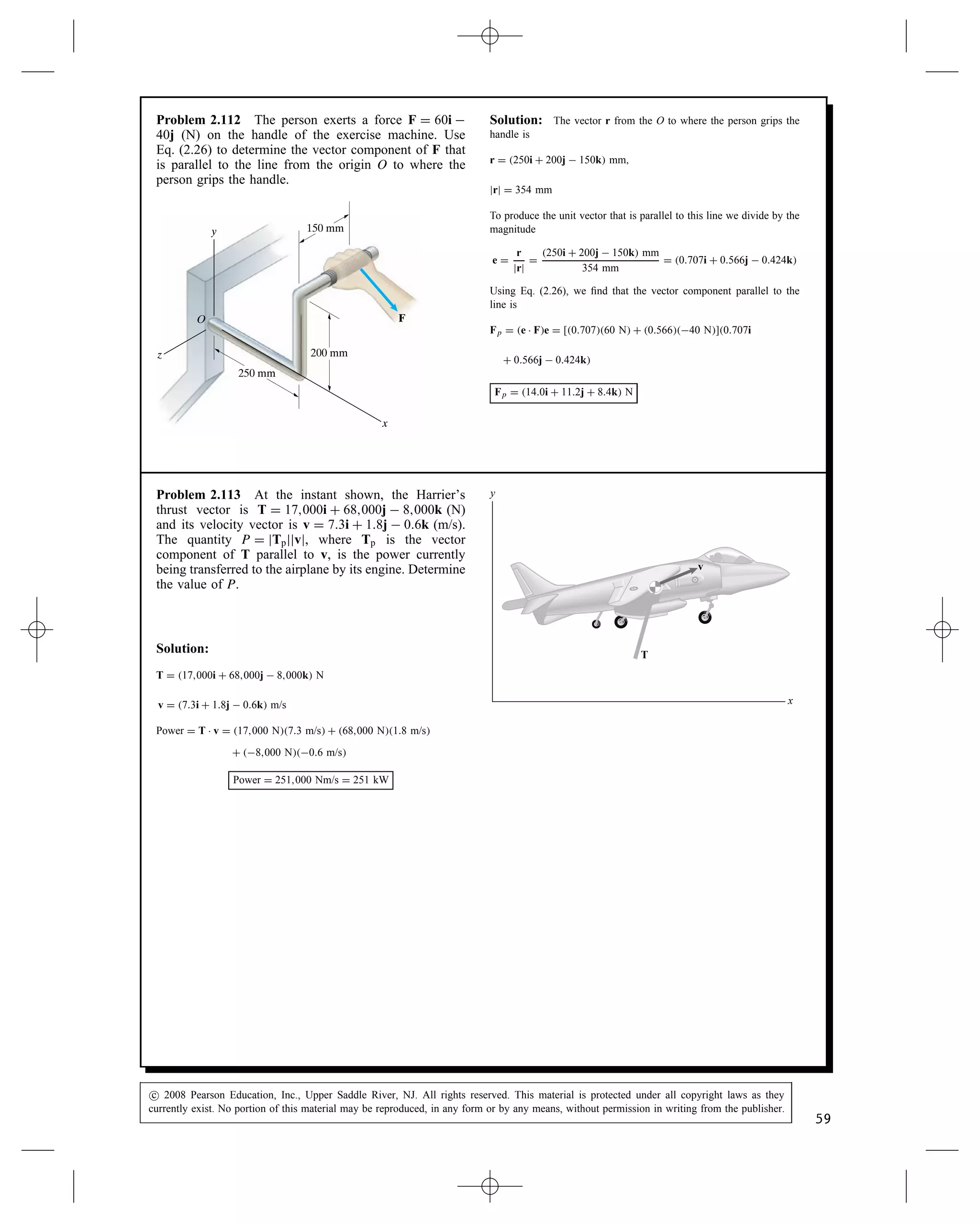 Problem 2.108 Determine the angle  between the
lines AB and AC (a) by using the law of cosines (see
Appendix A); (b) by using the dot product.
(4, 3, ⫺1) m
B
y
x
A
z
C
(5, ⫺1, 3) m
u
Solution:
(a) We have the distances:
AB D

42 C 32 C 12 m D
p
26 m
AC D

52 C 12 C 32 m D
p
35 m
BC D

5  42 C 1  32 C 3 C 12 m D
p
33 m
The law of cosines gives
BC2
D AB2
C AC2
 2ABAC cos 
cos  D
AB2 C AC2  BC2
2ABAC
D 0.464 )  D 62.3°
(b) Using the dot product
rAB D 4i C 3j  k m, rAC D 5i  j C 3k m
rAB Ð rAC D 4 m5 m C 3 m1 m C 1 m3 m D 14 m2
rAB Ð rAC D ABAC cos 
Therefore
cos  D
14 m2
p
26 m
p
35 m
D 0.464 )  D 62.3°
Problem 2.109 The ship O measures the positions of
the ship A and the airplane B and obtains the coordinates
shown. What is the angle  between the lines of sight
OA and OB?
x
y
z
A
B
O
(6, 0, 3) km
(4, 4, ⫺4) km
u
Solution: From the coordinates, the position vectors are:
rOA D 6i C 0j C 3k and rOB D 4i C 4j  4k
The dot product: rOA Ð rOB D 64 C 04 C 34 D 12
The magnitudes: jrOAj D
p
62 C 02 C 32 D 6.71 km and
jrOAj D
p
42 C 42 C 42 D 6.93 km.
From Eq. (2.24) cos  D
rOA Ð rOB
jrOAjjrOBj
D 0.2581, from which  D š75°.
From the problem and the construction, only the positive angle makes
sense, hence  D 75°
c
 2008 Pearson Education, Inc., Upper Saddle River, NJ. All rights reserved. This material is protected under all copyright laws as they
currently exist. No portion of this material may be reproduced, in any form or by any means, without permission in writing from the publisher.
57
 