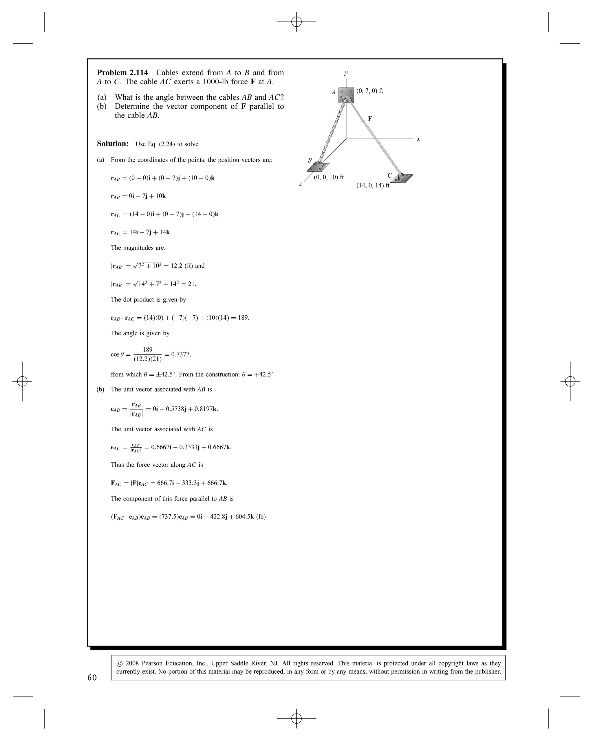 Problem 2.110 Astronauts on the space shuttle use
radar to determine the magnitudes and direction cosines
of the position vectors of two satellites A and B. The
vector rA from the shuttle to satellite A has magnitude
2 km and direction cosines cos x D 0.768, cos y D
0.384, cos z D 0.512. The vector rB from the shuttle
to satellite B has magnitude 4 km and direction cosines
cos x D 0.743, cos y D 0.557, cos z D 0.371. What
is the angle  between the vectors rA and rB?
x
rB
z
B
A rA
y
θ
Solution: The direction cosines of the vectors along rA and rB
are the components of the unit vectors in these directions (i.e.,
uA D cos xi C cos yj C cos zk, where the direction cosines are those
for rA). Thus, through the definition of the dot product, we can find
an expression for the cosine of the angle between rA and rB.
cos  D cos xA cos xB C cos yA cos yB C cos zA cos zB .
Evaluation of the relation yields
cos  D 0.594 )  D 53.5° .
Problem 2.111 In Example 2.13, if you shift your
position and the coordinates of point A where you apply
the 50-N force become (8, 3, 3) m, what is the vector
component of F parallel to the cable OB?
x
y
(6, 6, –3) m
(10, ⫺2, 3) m
F
A
B
O
z
Solution: We use the following vectors to define the force F.
rOA D 8i C 3j  3k m
eOA D
rOA
jrOAj
D 0.833i C 0.331j  0.331k
F D 50 NeOA D 44.2i C 16.6j  16.6k N
Now we need the unit vector eOB.
rOB D 10i  2j C 3k m
eOB D
rOB
jrOBj
D 0.941i  0.188j C 0.282k
To find the vector component parallel to OB we use the dot product
in the following manner
F Ð eOB D 44.2 N0.941 C 16.6 N0.188 C 16.6 N0.282 D 33.8 N
Fp D F Ð eOBeOB D 33.8 N0.941i  0.188j C 0.282k
Fp D 31.8i  6.35j C 9.53k N
58
c
 2008 Pearson Education, Inc., Upper Saddle River, NJ. All rights reserved. This material is protected under all copyright laws as they
currently exist. No portion of this material may be reproduced, in any form or by any means, without permission in writing from the publisher.
 
