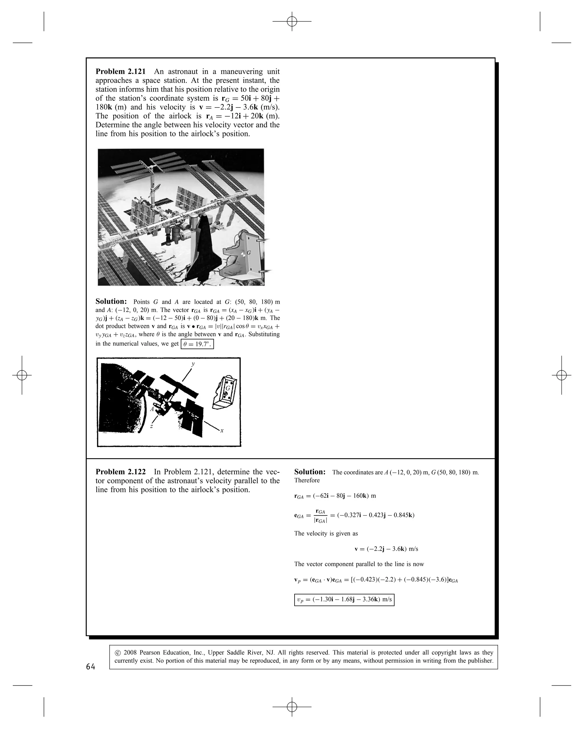 Problem 2.117 The rope AB exerts a 50-N force T on
collar A. Determine the vector component of T parallel
to the bar CD.
0.4 m
0.5 m
0.15 m
0.3 m
0.2 m
0.25 m
0.2 m
z
x
y
A
B C
D
O
T
Solution: We have the following vectors
rCD D 0.2i  0.3j C 0.25k m
eCD D
rCD
jrCDj
D 0.456i  0.684j C 0.570k
rOB D 0.5j C 0.15k m
rOC D 0.4i C 0.3j m
rOA D rOC C 0.2 meCD D 0.309i C 0.163j C 0.114k m
rAB D rOB  rOA D 0.309i C 0.337j C 0.036k m
eAB D
rAB
jrABj
D 0.674i C 0.735j C 0.079k
We can now write the force T and determine the vector component
parallel to CD.
T D 50 NeAB D 33.7i C 36.7j C 3.93k N
Tp D eCD Ð TeCD D 3.43i C 5.14j  4.29k N
Tp D 3.43i C 5.14j  4.29k N
Problem 2.118 In Problem 2.117, determine the vector
component of T normal to the bar CD.
0.4 m
0.5 m
0.15 m
0.3 m
0.2 m
0.25 m
0.2 m
z
x
y
A
B C
D
O
T
Solution: From Problem 2.117 we have
T D 33.7i C 36.7j C 3.93k N
Tp D 3.43i C 5.14j  4.29k N
The normal component is then
Tn D T  Tp
Tn D 37.1i C 31.6j C 8.22k N
62
c
 2008 Pearson Education, Inc., Upper Saddle River, NJ. All rights reserved. This material is protected under all copyright laws as they
currently exist. No portion of this material may be reproduced, in any form or by any means, without permission in writing from the publisher.
 