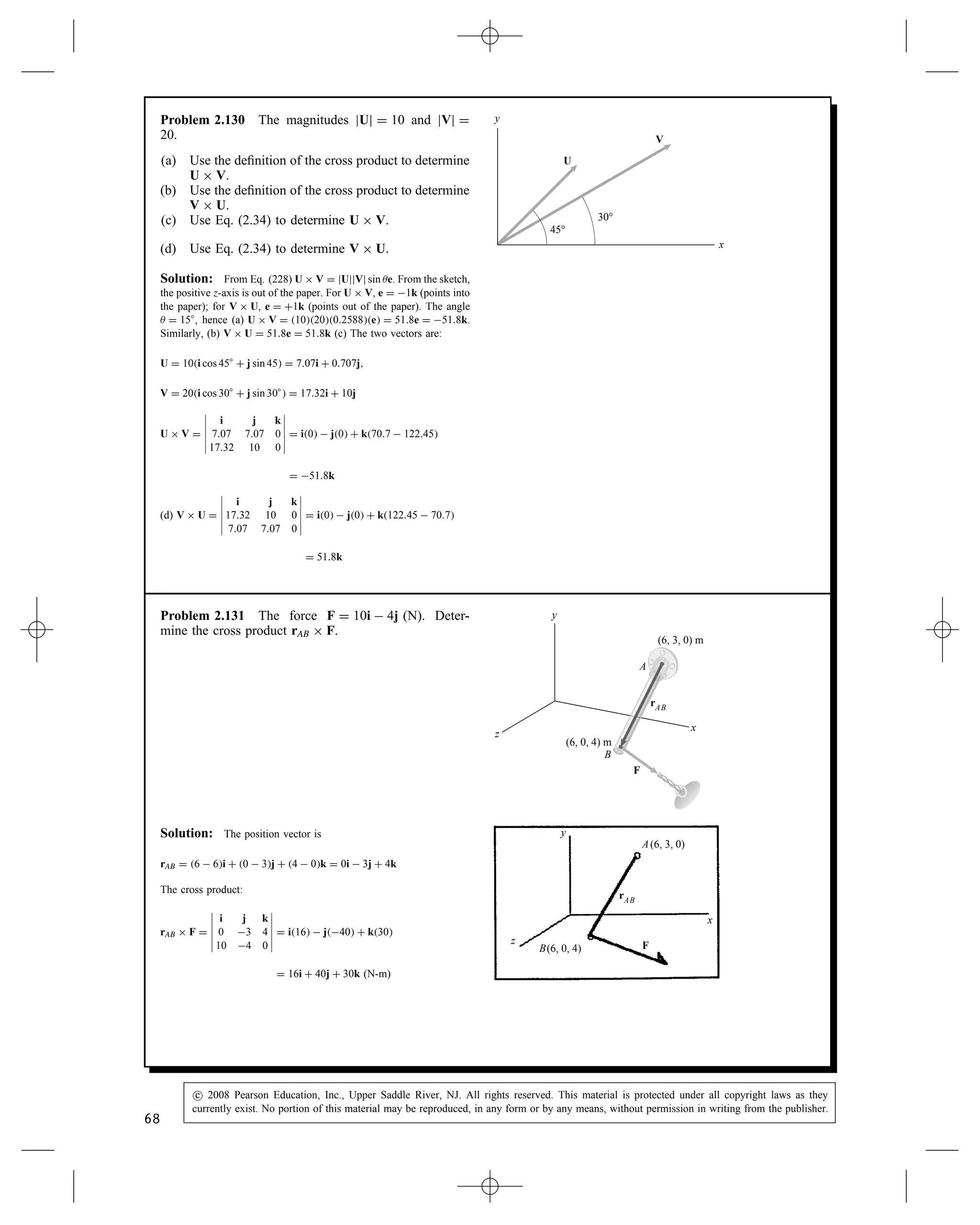 Problem 2.125 Two vectors U D 3i C 2j and V D 2i
C 4j.
(a) What is the cross product U ð V?
(b) What is the cross product V ð U?
Solution: Use Eq. (2.34) and expand into 2 by 2 determinants.
U ð V D






i j k
3 2 0
2 4 0






D i20  40  j30  20
C k34  22 D 8k
V ð U D






i j k
2 4 0
3 2 0






D i40  20  j20  30
C k22  34 D 8k
Problem 2.126 The two segments of the L-shaped bar
are parallel to the x and z axes. The rope AB exerts
a force of magnitude jFj D 500 lb on the bar at A.
Determine the cross product rCA ð F, where rCA is the
position vector form point C to point A.
F
y
x
z
4 ft
4 ft
5 ft
(6, 0, 4) ft
C
A
B
Solution: We need to determine the force F in terms of its
components. The vector from A to B is used to define F.
rAB D 2i  4j  k ft
F D 500 lb
rAB
jrABj
D 500 lb
2i  4j  k

22 C 42 C 12
F D 218i  436j  109k lb
Also we have rCA D 4i C 5k ft
Therefore
rCA ð F D






i j k
4 0 5
218 436 109






D 2180i C 1530j  1750k ft-lb
rCA ð F D 2180i C 1530j  1750k ft-lb
66
c
 2008 Pearson Education, Inc., Upper Saddle River, NJ. All rights reserved. This material is protected under all copyright laws as they
currently exist. No portion of this material may be reproduced, in any form or by any means, without permission in writing from the publisher.
 