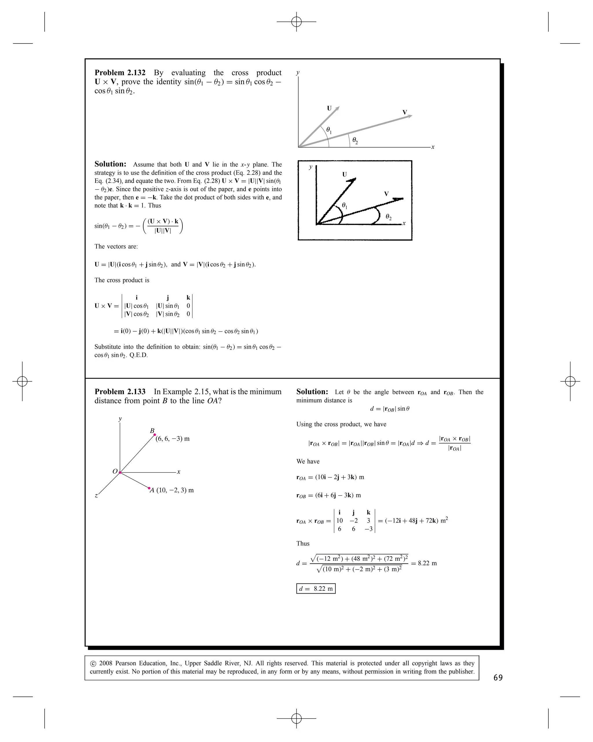 Problem 2.127 The two segments of the L-shaped bar
are parallel to the x and z axes. The rope AB exerts
a force of magnitude jFj D 500 lb on the bar at A.
Determine the cross product rCB ð F, where rCB is the
position vector form point C to point B. Compare your
answers to the answer to Problem 2.126.
F
y
x
z
4 ft
4 ft
5 ft
(6, 0, 4) ft
C
A
B
Solution: We need to determine the force F in terms of its compo-
nents. The vector from A to B is used to define F.
rAB D 2i  4j  k ft
F D 500 lb
rAB
jrABj
D 500 lb
2i  4j  k

22 C 42 C 12
F D 218i  436j  109k lb
Also we have rCB D 6i  4j C 4k ft
Therefore
rCB ð F D






i j k
6 4 4
218 436 109






D 2180i C 1530j  1750k ft-lb
rCB ð F D 2180i C 1530j  1750k ft-lb
The answer is the same for 2.126 and 2.127 because the position
vectors just point to different points along the line of action of the
force.
Problem 2.128 Suppose that the cross product of two
vectors U and V is U ð V D 0. If jUj 6D 0, what do you
know about the vector V?
Solution:
Either V D 0 or VjjU
Problem 2.129 The cross product of two vectors U
and V is U ð V D 30i C 40k. The vector V D 4i 
2j C 3k. The vector U D 4i C Uyj C Uzk. Determine
Uy and Uz.
Solution: From the given information we have
U ð V D






i j k
4 Uy Uz
4 2 3






D 3Uy C 2Uzi C 4Uz  12j C 8  4Uyk
U ð V D 30i C 40k
Equating the components we have
3Uy C 2Uz D 30, 4Uz  12 D 0, 8  4Uy D 40.
Solving any two of these three redundant equations gives
Uy D 12, Uz D 3.
c
 2008 Pearson Education, Inc., Upper Saddle River, NJ. All rights reserved. This material is protected under all copyright laws as they
currently exist. No portion of this material may be reproduced, in any form or by any means, without permission in writing from the publisher.
67
 