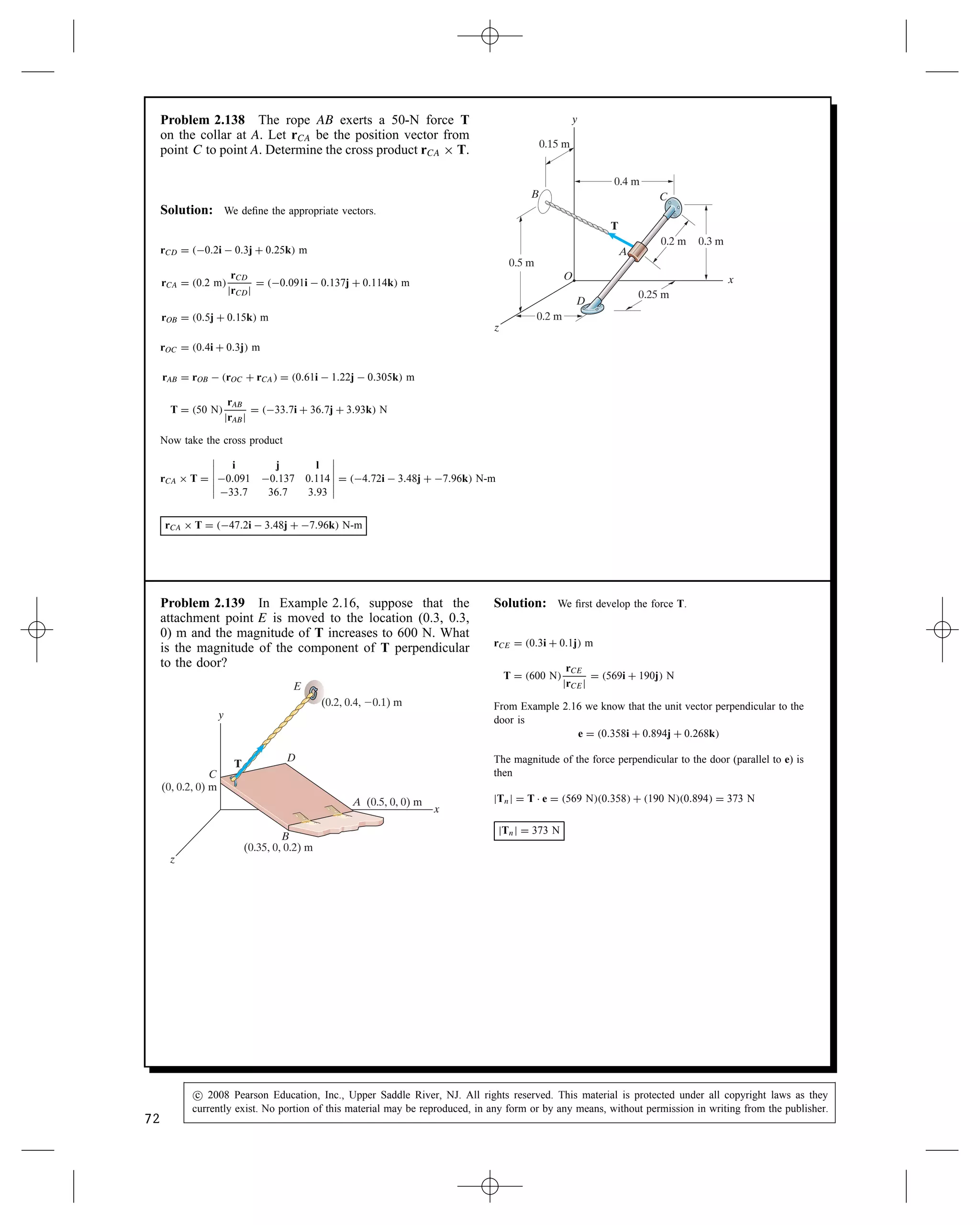 Problem 2.134 (a) What is the cross product rOA ð
rOB? (b) Determine a unit vector e that is perpendicular
to rOA and rOB.
A (6, –2, 3) m
(4, 4, –4) m
B
x
y
z
O
rOB
rOA
Solution: The two radius vectors are
rOB D 4i C 4j  4k, rOA D 6i  2j C 3k
(a) The cross product is
rOA ð rOB D






i j k
6 2 3
4 4 4






D i8  12  j24  12
C k24 C 8
D 4i C 36j C 32k m2
The magnitude is
jrOA ð rOBj D
p
42 C 362 C 322 D 48.33 m2
(b) The unit vector is
e D š

rOA ð rOB
jrOA ð rOBj

D š0.0828i C 0.7448j C 0.6621k
(Two vectors.)
Problem 2.135 For the points O, A, and B in Pro-
blem 2.134, use the cross product to determine the length
of the shortest straight line from point B to the straight
line that passes through points O and A.
Solution:
rOA D 6i  2j C 3k (m)
rOB D 4i C 4j  4k m
rOA ð rOB D C
(C is ? to both rOA and rOB)
C D






i j k
6 2 3
4 4 4






D
C8  12i
C12 C 24j
C24 C 8k
C D 4i C 36j C 32k
C is ? to both rOA and rOB. Any line ? to the plane formed by C and
rOA will be parallel to the line BP on the diagram. C ð rOA is such a
line. We then need to find the component of rOB in this direction and
compute its magnitude.
C ð rOA D






i j k
4 C36 32
6  2 3






C D 172i C 204j  208k
The unit vector in the direction of C is
eC D
C
jCj
D 0.508i C 0.603j  0.614k
(The magnitude of C is 338.3)
We now want to find the length of the projection, P, of line OB in
direction ec.
P D rOB Ð eC
D 4i C 4j  4k Ð eC
P D 6.90 m
A(6, –2, 3) m
(4, 4, –4) m
B
x
y
z
O
rOB
rOA
P
70
c
 2008 Pearson Education, Inc., Upper Saddle River, NJ. All rights reserved. This material is protected under all copyright laws as they
currently exist. No portion of this material may be reproduced, in any form or by any means, without permission in writing from the publisher.
 