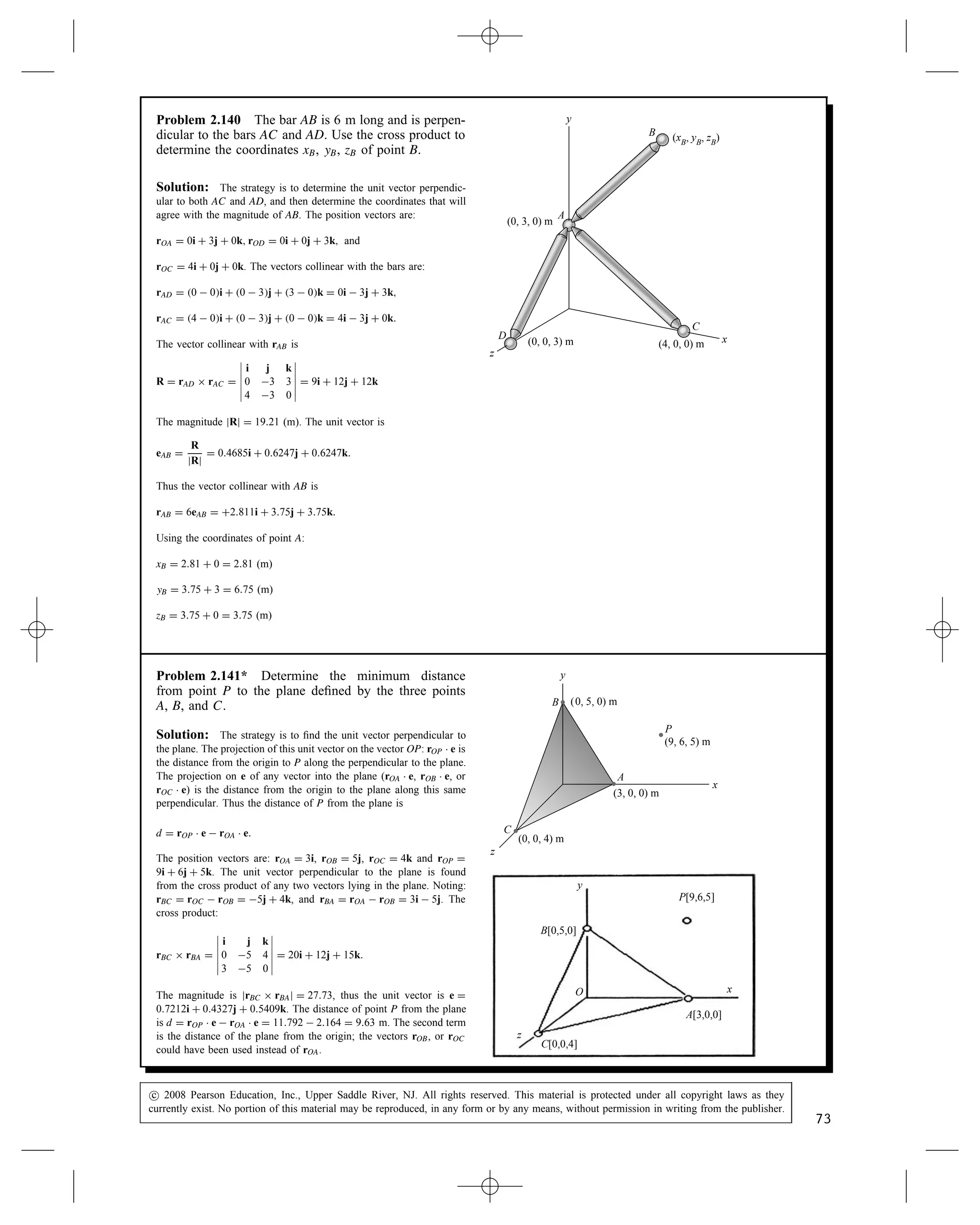 Problem 2.136 The cable BC exerts a 1000-lb force F
on the hook at B. Determine rAB ð F.
rAB
A
B
C
z
x
y
rAC
F
6 ft
8 ft
4 ft
4 ft 12 ft
Solution: The coordinates of points A, B, and C are A (16, 0, 12),
B (4, 6, 0), C (4, 0, 8). The position vectors are
rOA D 16i C 0j C 12k, rOB D 4i C 6j C 0k, rOC D 4i C 0j C 8k.
The force F acts along the unit vector
eBC D
rBC
jrBCj
D
rOC  rOB
jrOC  rOBj
D
rAB
jrABj
Noting rOC  rOB D 4  4i C 0  6j C 8  0k D 0i  6j C 8k
jrOC  rOBj D
p
62 C 82 D 10. Thus
eBC D 0i  0.6j C 0.8k, and F D jFjeBC D 0i  600j C 800k (lb).
The vector
rAB D 4  16i C 6  0j C 0  12k D 12i C 6j  12k
Thus the cross product is
rAB ð F D






i j k
12 6 12
0 600 800






D 2400i C 9600j C 7200k (ft-lb)
r
A
B
C
x
y
6 ft
8 ft
4 ft
4 ft 12 ft
Problem 2.137 The force vector F points along the
straight line from point A to point B. Its magnitude
is jFj D 20 N. The coordinates of points A and B
are xA D 6 m, yA D 8 m, zA D 4 m and xB D 8 m, yB D
1 m, zB D 2 m.
(a) Express the vector F in terms of its components.
(b) Use Eq. (2.34) to determine the cross products
rA ð F and rB ð F. x
y
z
rB
rA
A
B
F
Solution: We have rA D 6i C 8j C 4k m, rB D 8i C j  2k m,
(a)
F D 20 N
8  6 mi C 1  8 mj C 2  4 mk

2 m2 C 7 m2 C 6 m2
D
20 N
p
89
2i  7j  6k
(b)
rA ð F D
20 N
p
89







i j k
6 m 8 m 4 m
2 7 6







D 42.4i C 93.3j  123.0k Nm
rB ð F D
20 N
p
89







i j k
8 m 1 m 2 m
2 7 6







D 42.4i C 93.3j  123.0k Nm
Note that both cross products give the same result (as they must).
c
 2008 Pearson Education, Inc., Upper Saddle River, NJ. All rights reserved. This material is protected under all copyright laws as they
currently exist. No portion of this material may be reproduced, in any form or by any means, without permission in writing from the publisher.
71
 