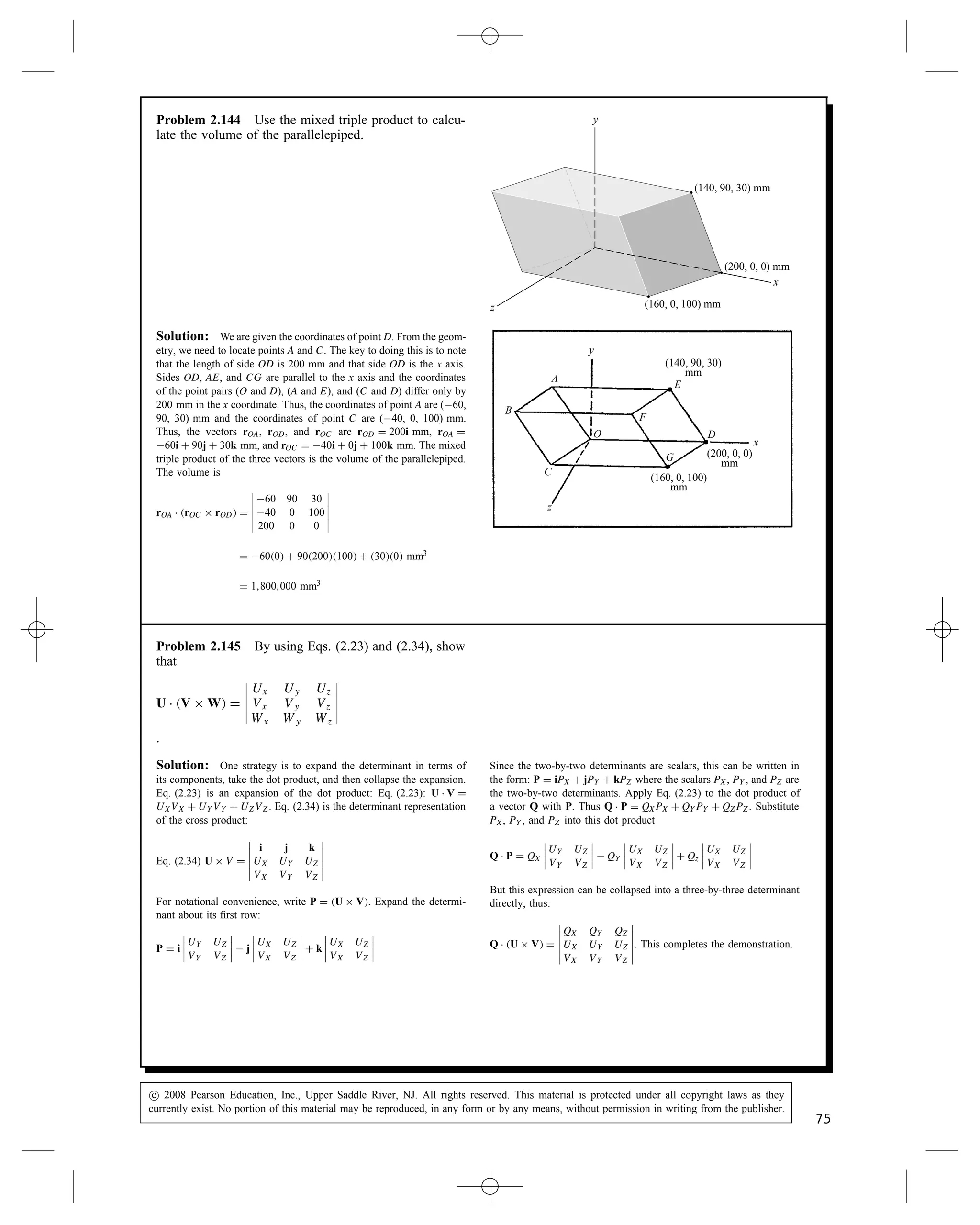 Problem 2.140 The bar AB is 6 m long and is perpen-
dicular to the bars AC and AD. Use the cross product to
determine the coordinates xB, yB, zB of point B.
C
A
B
(0, 0, 3) m (4, 0, 0) m x
y
(0, 3, 0) m
(xB
, yB
, zB
)
D
z
Solution: The strategy is to determine the unit vector perpendic-
ular to both AC and AD, and then determine the coordinates that will
agree with the magnitude of AB. The position vectors are:
rOA D 0i C 3j C 0k, rOD D 0i C 0j C 3k, and
rOC D 4i C 0j C 0k. The vectors collinear with the bars are:
rAD D 0  0i C 0  3j C 3  0k D 0i  3j C 3k,
rAC D 4  0i C 0  3j C 0  0k D 4i  3j C 0k.
The vector collinear with rAB is
R D rAD ð rAC D






i j k
0 3 3
4 3 0






D 9i C 12j C 12k
The magnitude jRj D 19.21 (m). The unit vector is
eAB D
R
jRj
D 0.4685i C 0.6247j C 0.6247k.
Thus the vector collinear with AB is
rAB D 6eAB D C2.811i C 3.75j C 3.75k.
Using the coordinates of point A:
xB D 2.81 C 0 D 2.81 (m)
yB D 3.75 C 3 D 6.75 (m)
zB D 3.75 C 0 D 3.75 (m)
Problem 2.141* Determine the minimum distance
from point P to the plane defined by the three points
A, B, and C.
A
(3, 0, 0) m
(0, 5, 0) m
B
x
y
z
C
(0, 0, 4) m
P
(9, 6, 5) m
Solution: The strategy is to find the unit vector perpendicular to
the plane. The projection of this unit vector on the vector OP: rOP Ð e is
the distance from the origin to P along the perpendicular to the plane.
The projection on e of any vector into the plane (rOA Ð e, rOB Ð e, or
rOC Ð e) is the distance from the origin to the plane along this same
perpendicular. Thus the distance of P from the plane is
d D rOP Ð e  rOA Ð e.
The position vectors are: rOA D 3i, rOB D 5j, rOC D 4k and rOP D
9i C 6j C 5k. The unit vector perpendicular to the plane is found
from the cross product of any two vectors lying in the plane. Noting:
rBC D rOC  rOB D 5j C 4k, and rBA D rOA  rOB D 3i  5j. The
cross product:
rBC ð rBA D






i j k
0 5 4
3 5 0






D 20i C 12j C 15k.
The magnitude is jrBC ð rBAj D 27.73, thus the unit vector is e D
0.7212i C 0.4327j C 0.5409k. The distance of point P from the plane
is d D rOP Ð e  rOA Ð e D 11.792  2.164 D 9.63 m. The second term
is the distance of the plane from the origin; the vectors rOB, or rOC
could have been used instead of rOA.
y
z
x
B[0,5,0]
P[9,6,5]
A[3,0,0]
C[0,0,4]
O
c
 2008 Pearson Education, Inc., Upper Saddle River, NJ. All rights reserved. This material is protected under all copyright laws as they
currently exist. No portion of this material may be reproduced, in any form or by any means, without permission in writing from the publisher.
73
 