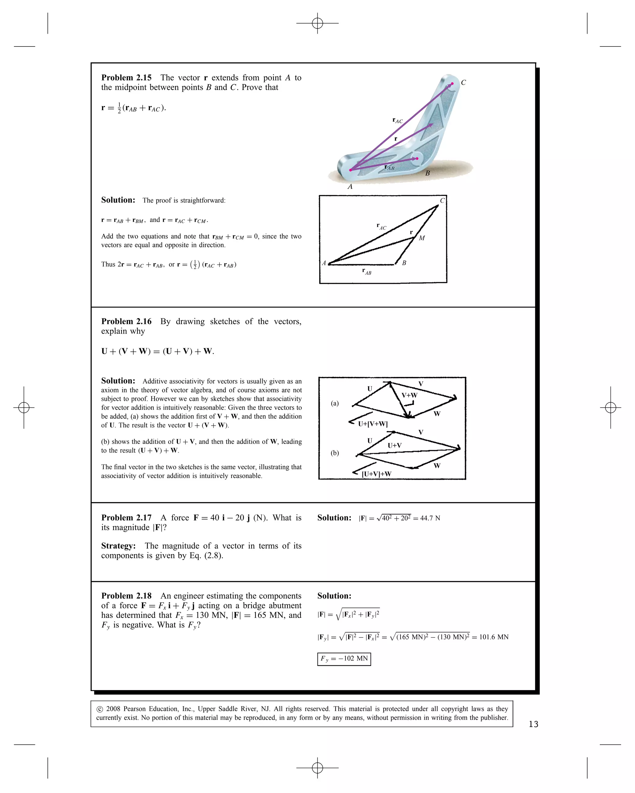 Problem 2.15 The vector r extends from point A to
the midpoint between points B and C. Prove that
r D 1
2
rAB C rAC.
A
C
B
rAC
r
rAB
rAB
Solution: The proof is straightforward:
r D rAB C rBM, and r D rAC C rCM.
Add the two equations and note that rBM C rCM D 0, since the two
vectors are equal and opposite in direction.
Thus 2r D rAC C rAB, or r D
 1
2

rAC C rAB
rAC
rAB
r
A B
M
C
Problem 2.16 By drawing sketches of the vectors,
explain why
U C V C W D U C V C W.
Solution: Additive associativity for vectors is usually given as an
axiom in the theory of vector algebra, and of course axioms are not
subject to proof. However we can by sketches show that associativity
for vector addition is intuitively reasonable: Given the three vectors to
be added, (a) shows the addition first of V C W, and then the addition
of U. The result is the vector U C V C W.
(b) shows the addition of U C V, and then the addition of W, leading
to the result U C V C W.
The final vector in the two sketches is the same vector, illustrating that
associativity of vector addition is intuitively reasonable.
(a)
U
W
V
U
W
V
V+W
U+V
U+[V+W]
[U+V]+W
(b)
Problem 2.17 A force F D 40 i  20 j N. What is
its magnitude jFj?
Strategy: The magnitude of a vector in terms of its
components is given by Eq. (2.8).
Solution: jFj D
p
402 C 202 D 44.7 N
Problem 2.18 An engineer estimating the components
of a force F D Fx i C Fy j acting on a bridge abutment
has determined that Fx D 130 MN, jFj D 165 MN, and
Fy is negative. What is Fy?
Solution:
jFj D

jFxj2 C jFyj2
jFyj D

jFj2  jFxj2 D

165 MN2  130 MN2 D 101.6 MN
Fy D 102 MN
c
 2008 Pearson Education, Inc., Upper Saddle River, NJ. All rights reserved. This material is protected under all copyright laws as they
currently exist. No portion of this material may be reproduced, in any form or by any means, without permission in writing from the publisher.
13
 
