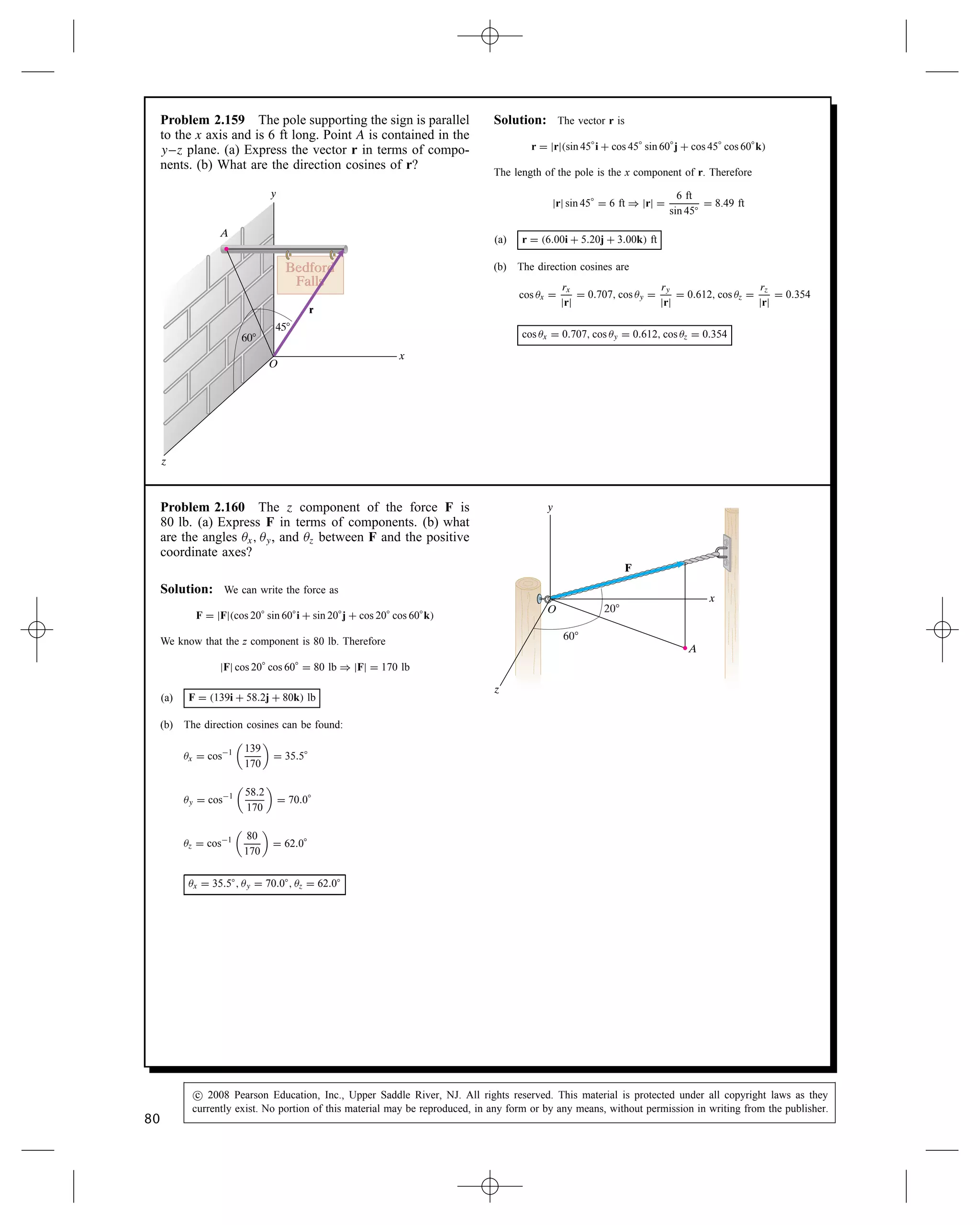 Problem 2.152 Determine the scalar components of
a unit vector parallel to line AB that points from A
toward B.
Solution: Use the definition of the unit vector, we get
The position vectors are: rA D 4i C 4j C 2k, rB D 8i C 1j  2k. The
vector from A to B is rAB D 8  4i C 1  4j C 2  2k D
4i  3j  4k. The magnitude: jrABj D
p
42 C 32 C 42 D 6.4. The unit
vector is
eAB D
rAB
jrABj
D
4
6.4
i 
3
6.4
j 
4
6.4
k D 0.6247i  0.4685j  0.6247k
Problem 2.153 What is the angle  between the line
AB and the force F?
Solution: Use the definition of the dot product Eq. (2.18), and
Eq. (2.24):
cos  D
rAB Ð F
jrABjjFj
.
From the solution to Problem 2.130, the vector parallel to AB is rAB D
4i  3j  4k, with a magnitude jrABj D 6.4. From Problem 2.151, the
force is F D 20i C 10j  10k, with a magnitude of jFj D 24.5. The dot
product is rAB Ð F D 420 C 310 C 410 D 90. Substi-
tuting, cos  D
90
6.424.5
D 0.574,  D 55°
Problem 2.154 Determine the vector component of F
that is parallel to the line AB.
Solution: Use the definition in Eq. (2.26): UP D e Ð Ue, where e
is parallel to a line L. From Problem 2.152 the unit vector parallel to
line AB is eAB D 0.6247i  0.4688j  0.6247k. The dot product is
e Ð F D 0.624720 C 0.468810 C 0.624710 D 14.053.
The parallel vector is
e Ð Fe D 14.053e D 8.78i  6.59j  8.78k (lb)
Problem 2.155 Determine the vector component of F
that is normal to the line AB.
Solution: Use the Eq. (2.27) and the solution to Problem 2.154.
FN D F  FP D 20  8.78i C 10 C 6.59j C 10 C 8.78k
D 11.22i C 16.59j  1.22k (lb)
Problem 2.156 Determine the vector rBA ð F, where
rBA is the position vector from B to A.
Solution: Use the definition in Eq. (2.34). Noting rBA D rAB,
from Problem 2.155 rBA D 4i C 3j C 4k. The cross product is
rBA ð F D






i j k
4 3 4
20 10 10






D 30  40i  40  80j
C 40  60
D 70i C 40j  100k (ft-lb)
78
c
 2008 Pearson Education, Inc., Upper Saddle River, NJ. All rights reserved. This material is protected under all copyright laws as they
currently exist. No portion of this material may be reproduced, in any form or by any means, without permission in writing from the publisher.
 
