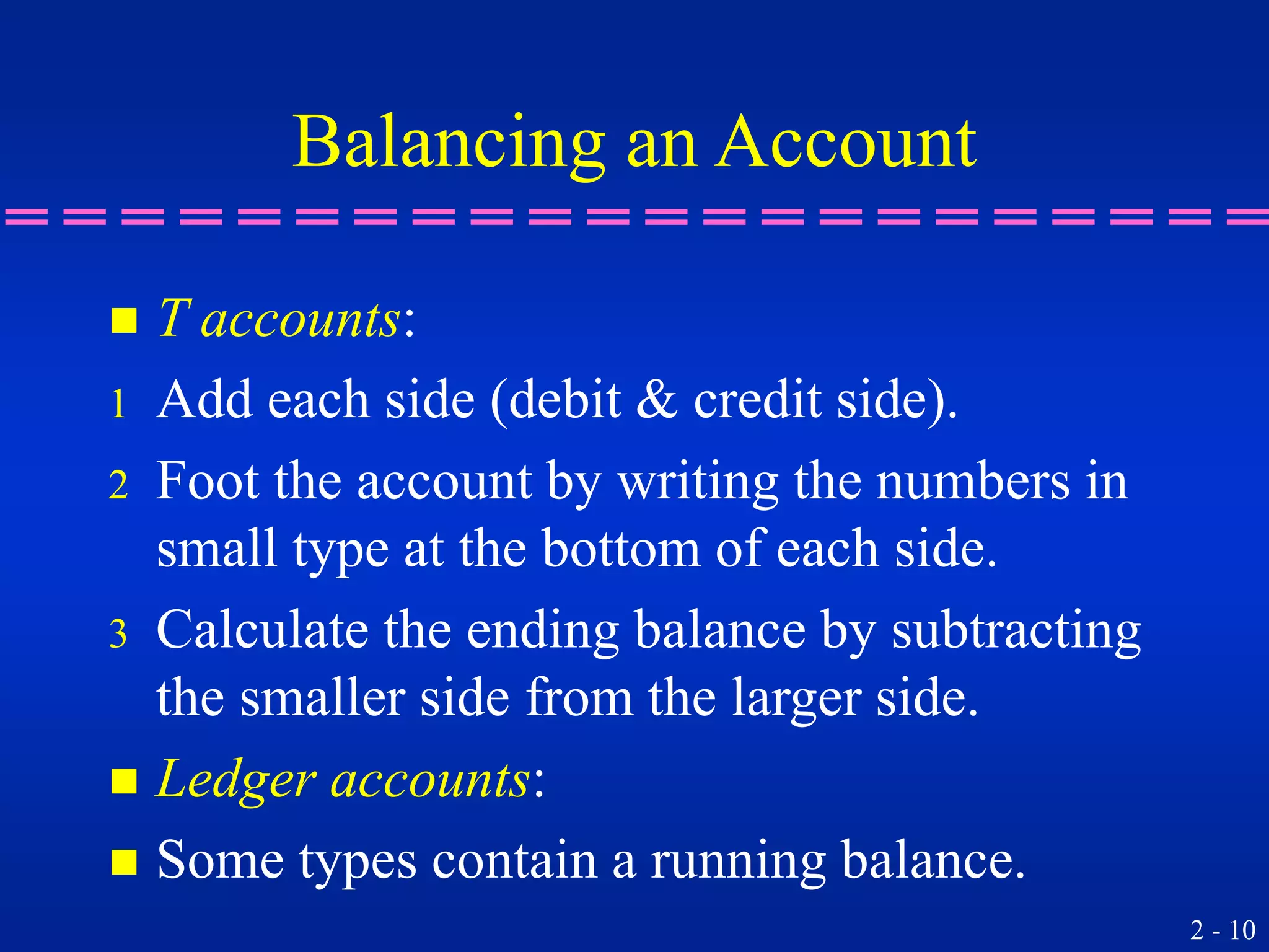 2 - 10
Balancing an Account
 T accounts:
1 Add each side (debit & credit side).
2 Foot the account by writing the numbers in
small type at the bottom of each side.
3 Calculate the ending balance by subtracting
the smaller side from the larger side.
 Ledger accounts:
 Some types contain a running balance.
 