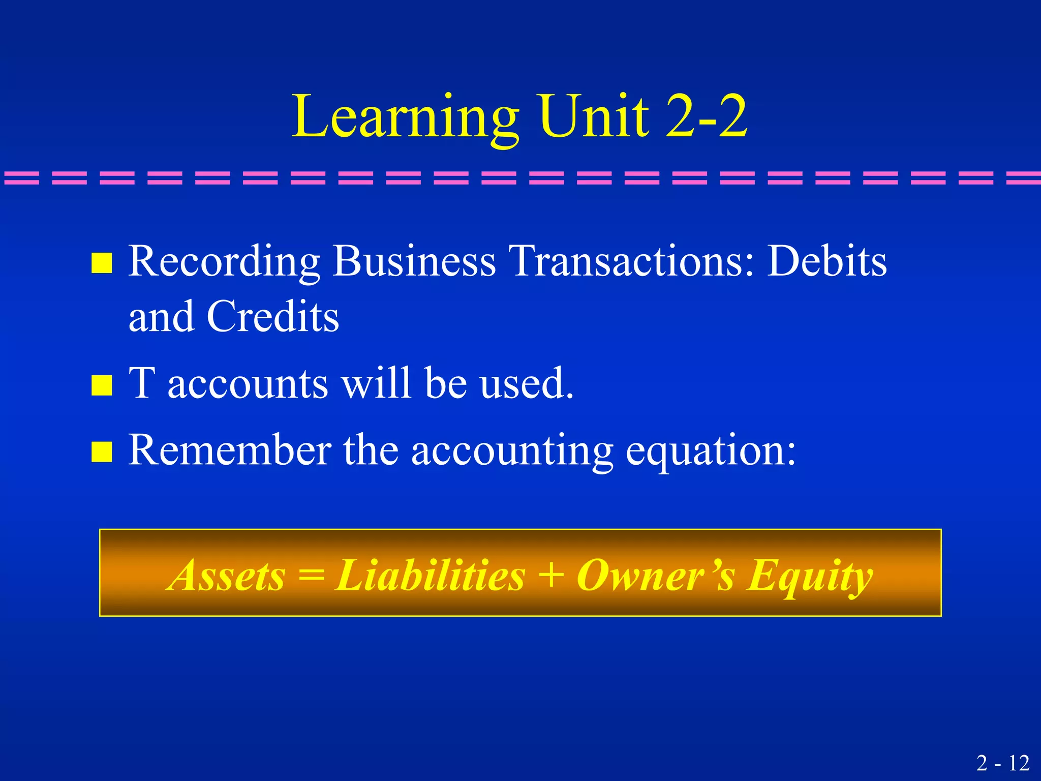 2 - 12
Learning Unit 2-2
 Recording Business Transactions: Debits
and Credits
 T accounts will be used.
 Remember the accounting equation:
Assets = Liabilities + Owner’s Equity
 