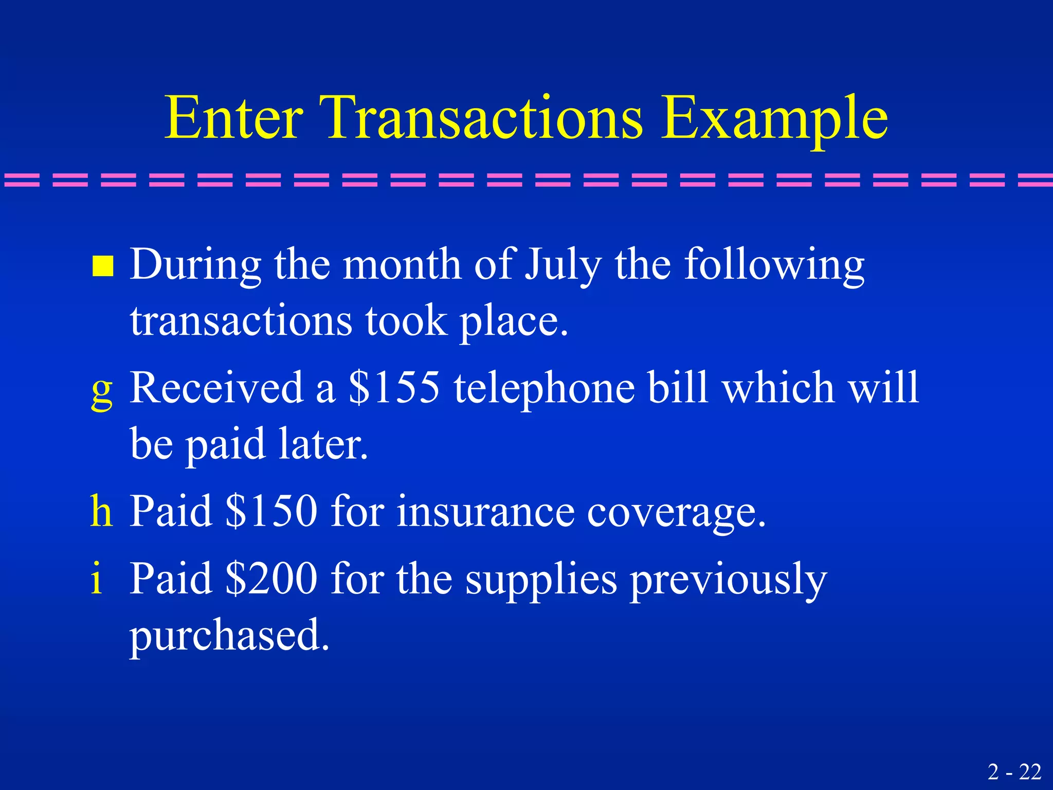 2 - 22
Enter Transactions Example
 During the month of July the following
transactions took place.
g Received a $155 telephone bill which will
be paid later.
h Paid $150 for insurance coverage.
i Paid $200 for the supplies previously
purchased.
 
