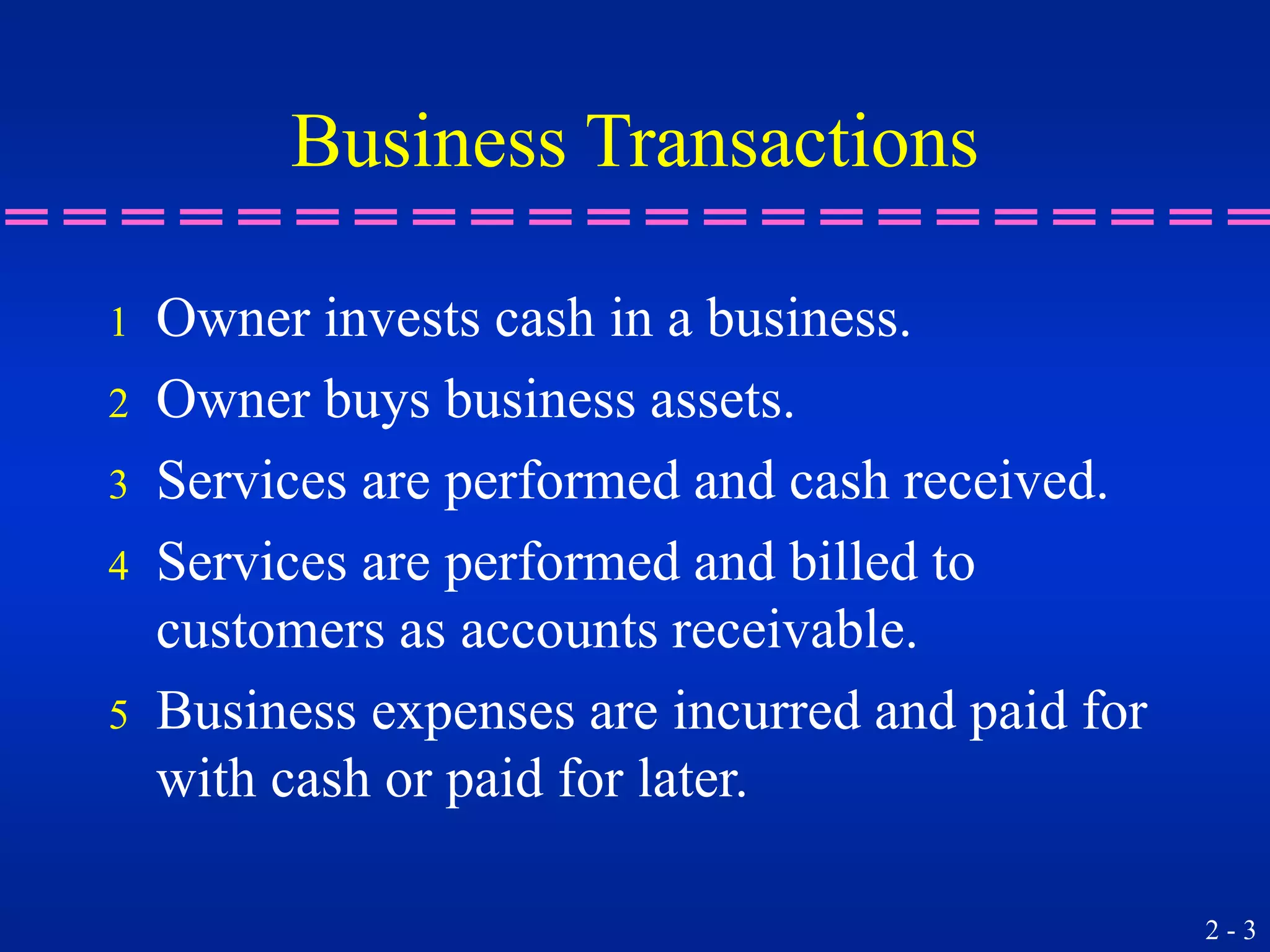 2 - 3
Business Transactions
1 Owner invests cash in a business.
2 Owner buys business assets.
3 Services are performed and cash received.
4 Services are performed and billed to
customers as accounts receivable.
5 Business expenses are incurred and paid for
with cash or paid for later.
 