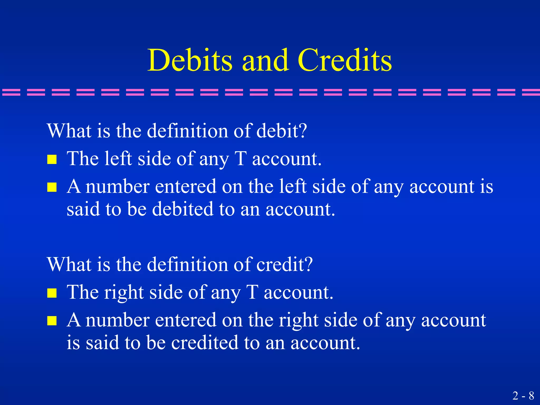 2 - 8
Debits and Credits
What is the definition of debit?
 The left side of any T account.
 A number entered on the left side of any account is
said to be debited to an account.
What is the definition of credit?
 The right side of any T account.
 A number entered on the right side of any account
is said to be credited to an account.
 