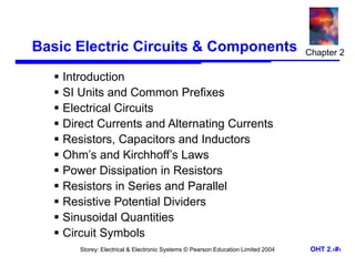 Storey: Electrical & Electronic Systems © Pearson Education Limited 2004 OHT 2.‹#›
Basic Electric Circuits & Components
 Introduction
 SI Units and Common Prefixes
 Electrical Circuits
 Direct Currents and Alternating Currents
 Resistors, Capacitors and Inductors
 Ohm’s and Kirchhoff’s Laws
 Power Dissipation in Resistors
 Resistors in Series and Parallel
 Resistive Potential Dividers
 Sinusoidal Quantities
 Circuit Symbols
Chapter 2
 