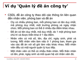 Cơ sở dữ liệu - Khoa CNTT - ĐH KHTN TPHCM 28
Ví dụ ‘Quản lý đề án công ty’
 CSDL đề án công ty theo dõi các thông tin liên quan
đến nhân viên, phòng ban và đề án
- Cty có nhiều phòng ban, mỗi phòng ban có tên duy nhất,
mã phòng duy nhất, một trưởng phòng và ngày nhận
chức. Mỗi phòng ban có thể ở nhiều địa điểm khác nhau.
- Đề án có tên duy nhất, mã duy nhất, do 1 một phòng ban
chủ trì và được triển khai ở 1 địa điểm.
- Nhân viên có mã số, tên, địa chỉ, ngày sinh, phái và
lương. Mỗi nhân viên làm việc ở 1 phòng ban, tham gia
vào các đề án với số giờ làm việc khác nhau. Mỗi nhân
viên đều có một người quản lý trực tiếp.
- Một nhân viên có thể có nhiều thân nhân. Mỗi thân nhân
có tên, phái, ngày sinh và mối quan hệ với nhân viên đó.
 