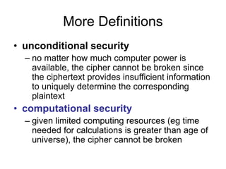 More Definitions
• unconditional security
– no matter how much computer power is
available, the cipher cannot be broken since
the ciphertext provides insufficient information
to uniquely determine the corresponding
plaintext
• computational security
– given limited computing resources (eg time
needed for calculations is greater than age of
universe), the cipher cannot be broken
 