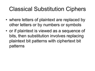 Classical Substitution Ciphers
• where letters of plaintext are replaced by
other letters or by numbers or symbols
• or if plaintext is viewed as a sequence of
bits, then substitution involves replacing
plaintext bit patterns with ciphertext bit
patterns
 