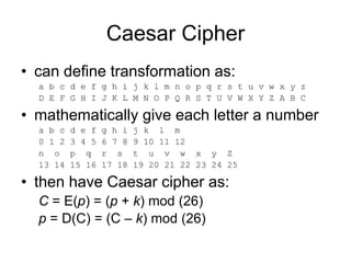 Caesar Cipher
• can define transformation as:
a b c d e f g h i j k l m n o p q r s t u v w x y z
D E F G H I J K L M N O P Q R S T U V W X Y Z A B C
• mathematically give each letter a number
a b c d e f g h i j k l m
0 1 2 3 4 5 6 7 8 9 10 11 12
n o p q r s t u v w x y Z
13 14 15 16 17 18 19 20 21 22 23 24 25
• then have Caesar cipher as:
C = E(p) = (p + k) mod (26)
p = D(C) = (C – k) mod (26)
 