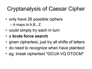 Cryptanalysis of Caesar Cipher
• only have 26 possible ciphers
– A maps to A,B,..Z
• could simply try each in turn
• a brute force search
• given ciphertext, just try all shifts of letters
• do need to recognize when have plaintext
• eg. break ciphertext "GCUA VQ DTGCM"
 