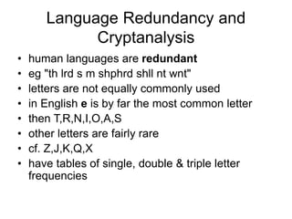 Language Redundancy and
Cryptanalysis
• human languages are redundant
• eg "th lrd s m shphrd shll nt wnt"
• letters are not equally commonly used
• in English e is by far the most common letter
• then T,R,N,I,O,A,S
• other letters are fairly rare
• cf. Z,J,K,Q,X
• have tables of single, double & triple letter
frequencies
 