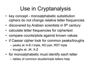 Use in Cryptanalysis
• key concept - monoalphabetic substitution
ciphers do not change relative letter frequencies
• discovered by Arabian scientists in 9th century
• calculate letter frequencies for ciphertext
• compare counts/plots against known values
• if Caesar cipher look for common peaks/troughs
– peaks at: A-E-I triple, NO pair, RST triple
– troughs at: JK, X-Z
• for monoalphabetic must identify each letter
– tables of common double/triple letters help
 