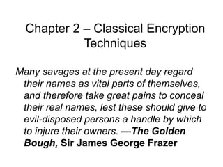 Chapter 2 – Classical Encryption
Techniques
Many savages at the present day regard
their names as vital parts of themselves,
and therefore take great pains to conceal
their real names, lest these should give to
evil-disposed persons a handle by which
to injure their owners. —The Golden
Bough, Sir James George Frazer
 