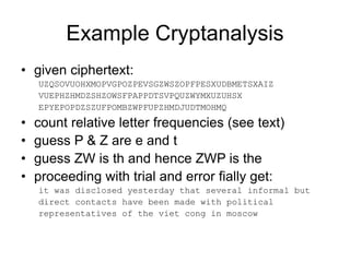 Example Cryptanalysis
• given ciphertext:
UZQSOVUOHXMOPVGPOZPEVSGZWSZOPFPESXUDBMETSXAIZ
VUEPHZHMDZSHZOWSFPAPPDTSVPQUZWYMXUZUHSX
EPYEPOPDZSZUFPOMBZWPFUPZHMDJUDTMOHMQ
• count relative letter frequencies (see text)
• guess P & Z are e and t
• guess ZW is th and hence ZWP is the
• proceeding with trial and error fially get:
it was disclosed yesterday that several informal but
direct contacts have been made with political
representatives of the viet cong in moscow
 