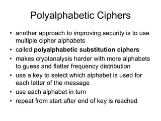 Polyalphabetic Ciphers
• another approach to improving security is to use
multiple cipher alphabets
• called polyalphabetic substitution ciphers
• makes cryptanalysis harder with more alphabets
to guess and flatter frequency distribution
• use a key to select which alphabet is used for
each letter of the message
• use each alphabet in turn
• repeat from start after end of key is reached
 