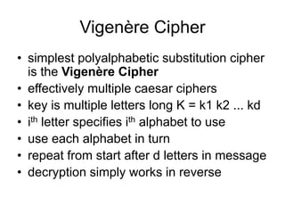 Vigenère Cipher
• simplest polyalphabetic substitution cipher
is the Vigenère Cipher
• effectively multiple caesar ciphers
• key is multiple letters long K = k1 k2 ... kd
• ith letter specifies ith alphabet to use
• use each alphabet in turn
• repeat from start after d letters in message
• decryption simply works in reverse
 