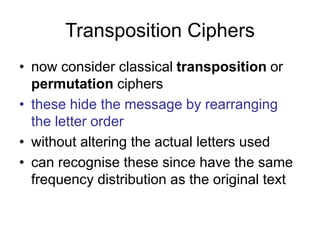Transposition Ciphers
• now consider classical transposition or
permutation ciphers
• these hide the message by rearranging
the letter order
• without altering the actual letters used
• can recognise these since have the same
frequency distribution as the original text
 