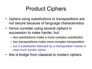 Product Ciphers
• ciphers using substitutions or transpositions are
not secure because of language characteristics
• hence consider using several ciphers in
succession to make harder, but:
– two substitutions make a more complex substitution
– two transpositions make more complex transposition
– but a substitution followed by a transposition makes a
new much harder cipher
• this is bridge from classical to modern ciphers
 