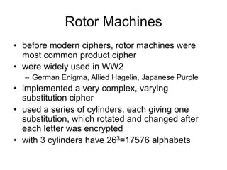 Rotor Machines
• before modern ciphers, rotor machines were
most common product cipher
• were widely used in WW2
– German Enigma, Allied Hagelin, Japanese Purple
• implemented a very complex, varying
substitution cipher
• used a series of cylinders, each giving one
substitution, which rotated and changed after
each letter was encrypted
• with 3 cylinders have 263=17576 alphabets
 