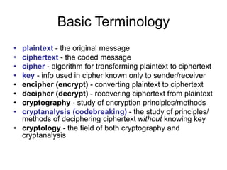 Basic Terminology
• plaintext - the original message
• ciphertext - the coded message
• cipher - algorithm for transforming plaintext to ciphertext
• key - info used in cipher known only to sender/receiver
• encipher (encrypt) - converting plaintext to ciphertext
• decipher (decrypt) - recovering ciphertext from plaintext
• cryptography - study of encryption principles/methods
• cryptanalysis (codebreaking) - the study of principles/
methods of deciphering ciphertext without knowing key
• cryptology - the field of both cryptography and
cryptanalysis
 