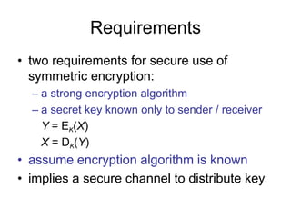 Requirements
• two requirements for secure use of
symmetric encryption:
– a strong encryption algorithm
– a secret key known only to sender / receiver
Y = EK(X)
X = DK(Y)
• assume encryption algorithm is known
• implies a secure channel to distribute key
 