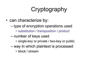Cryptography
• can characterize by:
– type of encryption operations used
• substitution / transposition / product
– number of keys used
• single-key or private / two-key or public
– way in which plaintext is processed
• block / stream
 